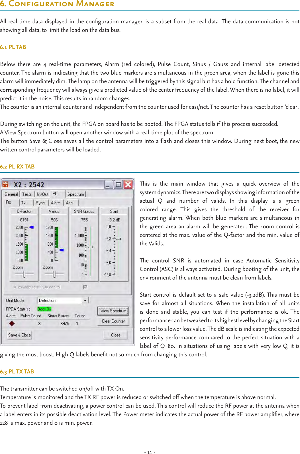 - 11 -6.CongurationManagerAll real-time data displayed in the conguration manager, is a subset from the real data. The data communication is not  showing all data, to limit the load on the data bus.6.1 PL TABBelow  there  are  4  real-time  parameters,  Alarm  (red  colored),  Pulse  Count,  Sinus  /  Gauss  and  internal  label  detected  counter. The alarm is indicating that the two blue markers are simultaneous in the green area, when the label is gone this alarm will immediately dim. The lamp on the antenna will be triggered by this signal but has a hold function. The channel and  corresponding frequency will always give a predicted value of the center frequency of the label. When there is no label, it will predict it in the noise. This results in random changes.The counter is an internal counter and independent from the counter used for easi/net. The counter has a reset button ‘clear’. During switching on the unit, the FPGA on board has to be booted. The FPGA status tells if this process succeeded.A View Spectrum button will open another window with a real-time plot of the spectrum.The button Save &amp; Close saves all the control parameters into a ash and closes this window. During next boot, the new written control parameters will be loaded.6.2 PL RX TABThis  is  the  main  window  that  gives  a  quick  overview  of  the  system dynamics. There are two displays showing information of the  actual  Q  and  number  of  valids.  In  this  display  is  a  green  colored  range.  This  gives  the  threshold  of  the  receiver  for  generating alarm. When both  blue markers are  simultaneous in the green area  an alarm will be  generated. The zoom control  is centered at the max. value of the Q-factor and the min. value of the Valids.The  control  SNR  is  automated  in  case  Automatic  Sensitivity  Control (ASC) is allways activated. During booting of the unit, the environment of the antenna must be clean from labels.Start control is default set to  a safe  value (-3.2dB). This must be save  for  almost  all  situations. When  the  installation  of  all  units is  done  and  stable,  you  can  test  if  the  performance  is  ok.  The  performance can be tweaked to its highest level by changing the Start  control to a lower loss value. The dB scale is indicating the expected  sensitivity performance compared to the perfect situation with a label of Q=80. In situations of using labels with very low Q, it is giving the most boost. High Q labels benet not so much from changing this control. 6.3 PL TX TABThe transmitter can be switched on/off with TX On.Temperature is monitored and the TX RF power is reduced or switched off when the temperature is above normal.To prevent label from deactivating, a power control can be used. This control will reduce the RF power at the antenna when a label enters in its possible deactivation level. The Power meter indicates the actual power of the RF power amplier, where 128 is max. power and 0 is min. power.