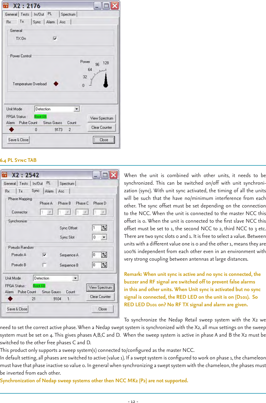 - 12 -6.4 PL Sync TABWhen  the  unit  is  combined  with  other  units,  it  needs  to  be  synchronized. This  can  be  switched  on/off  with  unit  synchroni- zation (sync). With unit sync activated, the timing of all the units will  be  such that  the  have  no/minimum  interference  from  each other. The sync offset must be set depending on the connection to the NCC. When the unit is connected to the master NCC this offset is 0. When the unit is connected to the rst slave NCC this offset must be set to 1, the second NCC to 2, third NCC to 3 etc. There are two sync slots 0 and 1. It is free to select a value. Between units with a different value one is 0 and the other 1, means they are 100% independent from each other even in an environment with very strong coupling between antennas at large distances. Remark: When unit sync is active and no sync is connected, the buzzer and RF signal are switched off to prevent false alarms in this and other units. When Unit sync is activated but no sync signal is connected, the RED LED on the unit is on (D101).  So RED LED D101 on? No RF TX signal and alarm are given.To  synchronize  the  Nedap  Retail  sweep  system  with  the  X2  we need to set the correct active phase. When a Nedap swept system is synchronized with the X2, all mux settings on the sweep system must be set on 4. This gives phases A,B,C and D.  When the sweep system is active in phase A and B the X2 must be switched to the other free phases C and D.This product only supports a sweep system(s) connected to/congured as the master NCC. In default setting, all phases are switched to active (value 1). If a swept system is congured to work on phase 1, the chameleon must have that phase inactive so value 0. In general when synchronizing a swept system with the chameleon, the phases must be inverted from each other.Synchronization of Nedap sweep systems other then NCC MK2 (P2) are not supported.