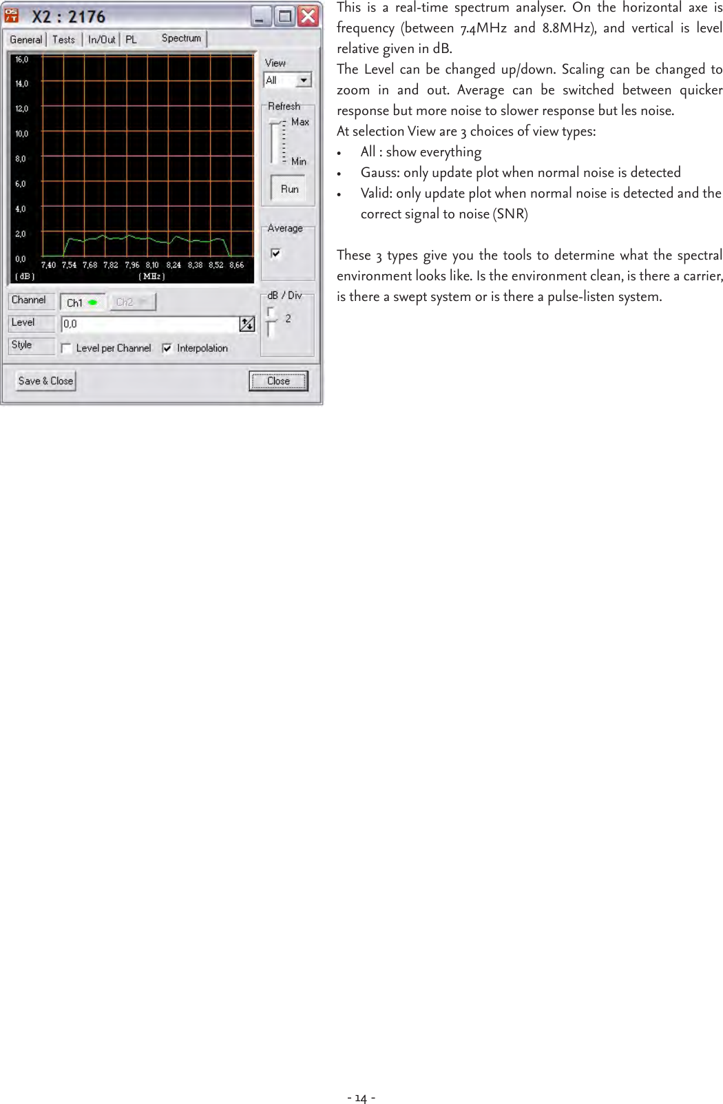 - 14 -This  is  a  real-time  spectrum  analyser.  On  the  horizontal  axe  is  frequency  (between  7.4MHz  and  8.8MHz),  and  vertical  is  level  relative given in dB. The Level  can be changed up/down.  Scaling can be  changed  to zoom  in  and  out.  Average  can  be  switched  between  quicker  response but more noise to slower response but les noise. At selection View are 3 choices of view types:•  All : show everything •  Gauss: only update plot when normal noise is detected•  Valid: only update plot when normal noise is detected and the    correct signal to noise (SNR)These 3 types give you the tools to determine what the  spectral environment looks like. Is the environment clean, is there a carrier, is there a swept system or is there a pulse-listen system. 