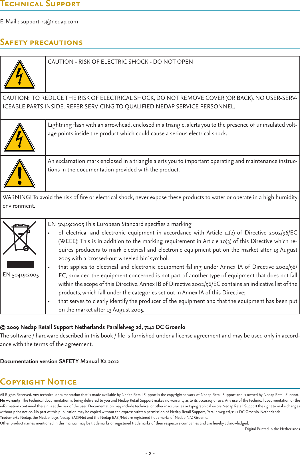 - 2 -Technical SupportE-Mail : support-rs@nedap.comSafety precautionsCAUTION - RISK OF ELECTRIC SHOCK - DO NOT OPENCAUTION:  TO REDUCE THE RISK OF ELECTRICAL SHOCK, DO NOT REMOVE COVER (OR BACK). NO USER-SERV-ICEABLE PARTS INSIDE. REFER SERVICING TO QUALIFIED NEDAP SERVICE PERSONNEL.Lightning ash with an arrowhead, enclosed in a triangle, alerts you to the presence of uninsulated volt-age points inside the product which could cause a serious electrical shock. An exclamation mark enclosed in a triangle alerts you to important operating and maintenance instruc-tions in the documentation provided with the product.WARNING! To avoid the risk of re or electrical shock, never expose these products to water or operate in a high humidity environment.EN 50419:2005EN 50419:2005 This European Standard species a marking  •  of  electrical  and  electronic  equipment  in  accordance  with  Article  11(2)  of  Directive  2002/96/EC (WEEE); This is in addition to the marking requirement in Article 10(3) of this Directive which re-quires producers to mark electrical and electronic equipment put on the market after 13 August 2005 with a ‘crossed-out wheeled bin’ symbol. •  that applies to electrical and electronic  equipment falling  under Annex IA of Directive 2002/96/EC, provided the equipment concerned is not part of another type of equipment that does not fall within the scope of this Directive. Annex IB of Directive 2002/96/EC contains an indicative list of the products, which fall under the categories set out in Annex IA of this Directive; •  that serves to clearly identify the producer of the equipment and that the equipment has been put on the market after 13 August 2005. © 2009 Nedap Retail Support Netherlands Parallelweg 2d, 7141 DC GroenloThe software / hardware described in this book / le is furnished under a license agreement and may be used only in accord-ance with the terms of the agreement.Documentation version SAFETY Manual X2 2012Copyright NoticeAll Rights Reserved. Any technical documentation that is made available by Nedap Retail Support is the copyrighted work of Nedap Retail Support and is owned by Nedap Retail Support.No warranty  The technical documentation is being delivered to you and Nedap Retail Support makes no warranty as to its accuracy or use. Any use of the technical documentation or the information contained therein is at the risk of the user. Documentation may include technical or other inaccuracies or typographical errors Nedap Retail Support the right to make changes without prior notice. No part of this publication may be copied without the express written permission of Nedap Retail Support, Parallelweg 2d, 7141 DC Groenlo, NetherlandsTrademarks Nedap, the Nedap logo, Nedap EASi/Net and the Nedap EASi/Net are registered trademarks of Nedap N.V. Groenlo.Other product names mentioned in this manual may be trademarks or registered trademarks of their respective companies and are hereby acknowledged.Digital Printed in the Netherlands