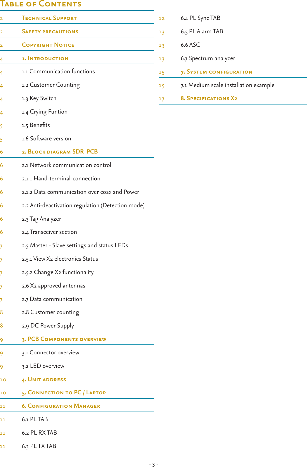 - 3 -Table of Contents2  Technical Support2  Safety precautions2  Copyright Notice4  1. Introduction4  1.1 Communication functions4  1.2 Customer Counting4  1.3 Key Switch4  1.4 Crying Funtion5  1.5 Benets5  1.6 Software version6  2. Block diagram SDR  PCB6  2.1 Network communication control6  2.1.1 Hand-terminal-connection6  2.1.2 Data communication over coax and Power6  2.2 Anti-deactivation regulation (Detection mode)6  2.3 Tag Analyzer6  2.4 Transceiver section7  2.5 Master - Slave settings and status LEDs7  2.5.1 View X2 electronics Status7  2.5.2 Change X2 functionality7  2.6 X2 approved antennas7  2.7 Data communication8  2.8 Customer counting8  2.9 DC Power Supply9  3. PCB Components overview9  3.1 Connector overview9  3.2 LED overview10  4. Unit address10  5. Connection to PC / Laptop11 6.CongurationManager11  6.1 PL TAB11  6.2 PL RX TAB11  6.3 PL TX TAB12  6.4 PL Sync TAB13  6.5 PL Alarm TAB13  6.6 ASC13  6.7 Spectrum analyzer15 7.Systemconguration15  7.1 Medium scale installation example17 8.SpecicationsX2