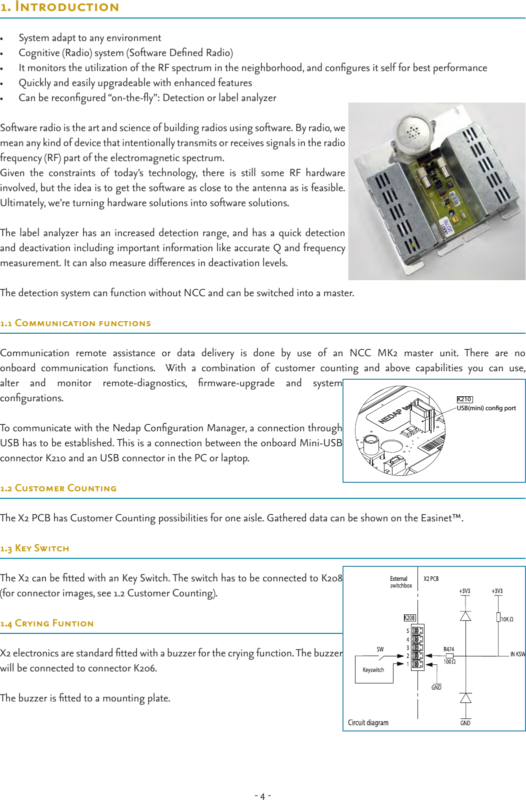 - 4 -1. Introduction•  System adapt to any environment •  Cognitive (Radio) system (Software Dened Radio)•  It monitors the utilization of the RF spectrum in the neighborhood, and congures it self for best performance•  Quickly and easily upgradeable with enhanced features•  Can be recongured “on-the-y”: Detection or label analyzerSoftware radio is the art and science of building radios using software. By radio, we mean any kind of device that intentionally transmits or receives signals in the radio frequency (RF) part of the electromagnetic spectrum. Given  the  constraints  of  today’s  technology,  there  is  still  some  RF  hardware  involved, but the idea is to get the software as close to the antenna as is feasible. Ultimately, we’re turning hardware solutions into software solutions.The label analyzer has an increased detection range, and has a quick detection and deactivation including important information like accurate Q and frequency measurement. It can also measure differences in deactivation levels.The detection system can function without NCC and can be switched into a master.1.1 Communication functionsCommunication  remote  assistance  or  data  delivery  is  done  by  use  of  an  NCC  MK2  master  unit.  There  are  no  onboard  communication  functions.    With  a  combination  of  customer  counting  and  above  capabilities  you  can  use,  alter  and  monitor  remote-diagnostics,  rmware-upgrade  and  system  congurations.To communicate with the Nedap Conguration Manager, a connection through USB has to be established. This is a connection between the onboard Mini-USB connector K210 and an USB connector in the PC or laptop.1.2 Customer CountingThe X2 PCB has Customer Counting possibilities for one aisle. Gathered data can be shown on the Easinet™. 1.3 Key SwitchThe X2 can be tted with an Key Switch. The switch has to be connected to K208 (for connector images, see 1.2 Customer Counting).1.4 Crying FuntionX2 electronics are standard tted with a buzzer for the crying function. The buzzer will be connected to connector K206.The buzzer is tted to a mounting plate.                  External   USB(mini) cong portK210