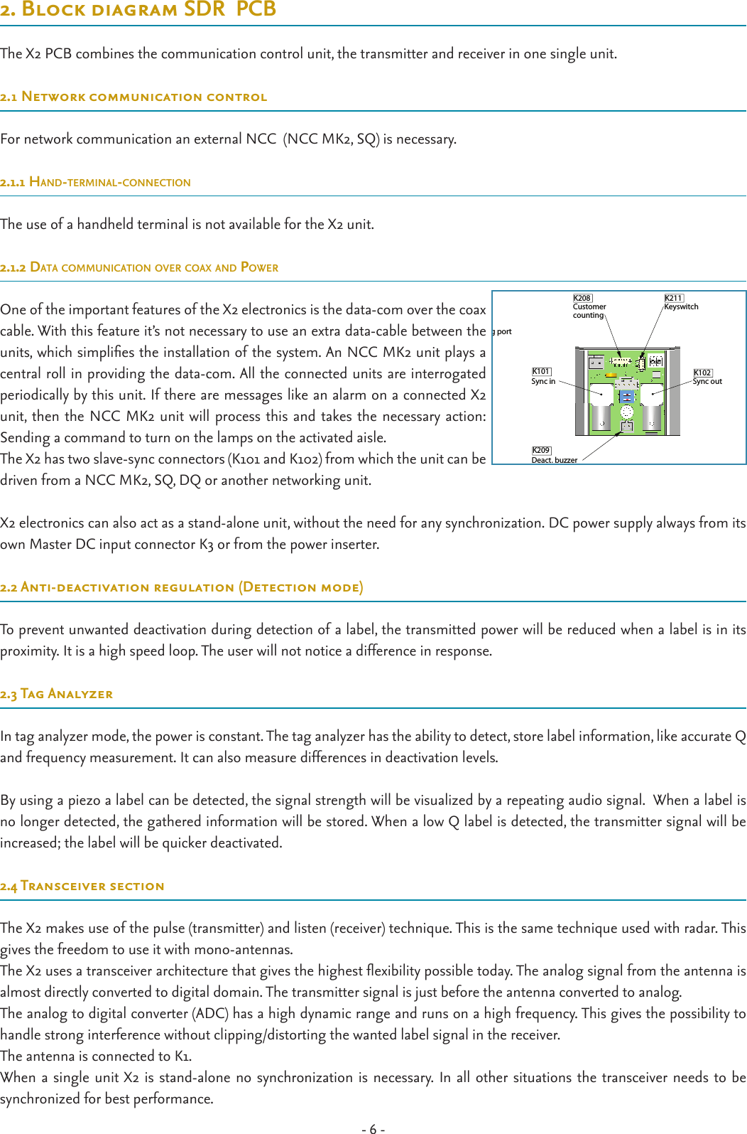 - 6 -2. Block diagram SDR  PCBThe X2 PCB combines the communication control unit, the transmitter and receiver in one single unit. 2.1 Network communication controlFor network communication an external NCC  (NCC MK2, SQ) is necessary.2.1.1 Hand-terminal-connectionThe use of a handheld terminal is not available for the X2 unit.2.1.2 data communication over coax and PowerOne of the important features of the X2 electronics is the data-com over the coax cable. With this feature it’s not necessary to use an extra data-cable between the units, which simplies the installation of the system. An NCC MK2 unit plays a central roll in providing the data-com. All the connected units are interrogated periodically by this unit. If there are messages like an alarm on a connected X2 unit, then the NCC MK2 unit will process this and takes the necessary action: Sending a command to turn on the lamps on the activated aisle.The X2 has two slave-sync connectors (K101 and K102) from which the unit can be driven from a NCC MK2, SQ, DQ or another networking unit. X2 electronics can also act as a stand-alone unit, without the need for any synchronization. DC power supply always from its own Master DC input connector K3 or from the power inserter.2.2 Anti-deactivation regulation (Detection mode)To prevent unwanted deactivation during detection of a label, the transmitted power will be reduced when a label is in its proximity. It is a high speed loop. The user will not notice a difference in response.2.3 Tag AnalyzerIn tag analyzer mode, the power is constant. The tag analyzer has the ability to detect, store label information, like accurate Q and frequency measurement. It can also measure differences in deactivation levels.By using a piezo a label can be detected, the signal strength will be visualized by a repeating audio signal.  When a label is no longer detected, the gathered information will be stored. When a low Q label is detected, the transmitter signal will be increased; the label will be quicker deactivated.2.4 Transceiver sectionThe X2 makes use of the pulse (transmitter) and listen (receiver) technique. This is the same technique used with radar. This gives the freedom to use it with mono-antennas.The X2 uses a transceiver architecture that gives the highest exibility possible today. The analog signal from the antenna is almost directly converted to digital domain. The transmitter signal is just before the antenna converted to analog.The analog to digital converter (ADC) has a high dynamic range and runs on a high frequency. This gives the possibility to handle strong interference without clipping/distorting the wanted label signal in the receiver.The antenna is connected to K1.When a single unit X2 is stand-alone no synchronization is necessary. In all other situations the transceiver needs to be  synchronized for best performance. X2Unit X2  Cable 2 FR + MDAC-AYYYY-MM-DDDocumentation released-Ref.Nr.REV.DATEDESCRIPTIONAPPROVEDN/A DIM.  IN MMROUGHNESS ACC.ISO 1302 in µMGENERAL TOLERANCES SCALE:  FORMAT: DRAWING: Copyright  (c) by  N.V. Nederlandsche Apparatenfabriek NEDAP. No part of thisdrawing may be reproduced or distributed in any form or by any means, or storedin a data base or retrieval system without the prior written permission of NEDAP.ABCDEF6325678A38017328N/AA.01 ARTICLE NUMBER REV.ISO AGROENLO HOLLAND SHEET:478543210.01  OF  11:2± 1°± 0.2DESCRIPTIONLIN.ANG.N/A?????? DRW: CHCK:YYYY-MM-DDYYYY-MM-DDYYYY-MM-DD DSGN:AYYYY-MM-DDDocumentation releasedRef.Nr.REV.DATEDESCRIPTIONAPPROVEDN/A DIM.  IN MMROUGHNESS ACC.ISO 1302 in µMGENERAL TOLERANCES SCALE:  FORMAT: DRAWING: Copyright  (c) by  N.V. Nederlandsche Apparatenfabriek NEDAP. No part of thisdrawing may be reproduced or distributed in any form or by any means, or storedin a data base or retrieval system without the prior written permission of NEDAP.ABCDEF4321FEDCBA1234A48017336N/AA ARTICLE NUMBER REV.ISO AGROENLO HOLLAND SHEET:N/A± 0.2± 1°1:110.01  OF  1DESCRIPTIONLIN.ANG. DSGN:???? DRW: CHCK:2009-MM-DD2009-MM-DD2009-MM-DD??Buzzer with cableAYYYY-MM-DDDocumentation releasedRef.Nr.REV.DATEDESCRIPTIONAPPROVEDN/A DIM.  IN MMROUGHNESS ACC.ISO 1302 in µMGENERAL TOLERANCES SCALE:  FORMAT: DRAWING: Copyright  (c) by  N.V. Nederlandsche Apparatenfabriek NEDAP. No part of thisdrawing may be reproduced or distributed in any form or by any means, or storedin a data base or retrieval system without the prior written permission of NEDAP.ABCDEF4321FEDCBA1234A44092201-rsN/AA ARTICLE NUMBER REV.ISO AGROENLO HOLLAND SHEET:N/A± 0.2± 1°1:110.01  OF  1DESCRIPTIONLIN.ANG. DSGN:???? DRW: CHCK:2009-MM-DD2009-MM-DD2009-MM-DD??AYYYY-MM-DDDocumentation releasedRef.Nr.REV.DATEDESCRIPTIONAPPROVEDN/A DIM.  IN MMROUGHNESS ACC.ISO 1302 in µMGENERAL TOLERANCES SCALE:  FORMAT: DRAWING: Copyright  (c) by  N.V. Nederlandsche Apparatenfabriek NEDAP. No part of thisdrawing may be reproduced or distributed in any form or by any means, or storedin a data base or retrieval system without the prior written permission of NEDAP.ABCDEFFEDCBA1234A44092201-rsN/AA ARTICLE NUMBER REV.ISO AGROENLO HOLLAND SHEET:N/A± 0.2± 1°1:110.01  OF  1DESCRIPTIONLIN.ANG. DSGN:???? DRW: CHCK:2009-MM-DD2009-MM-DD2009-MM-DD??2x M3x10 2x M4x10AYYYY-MM-DDDocumentation releasedRef.Nr.REV.DATEDESCRIPTIONAPPROVEDN/A DIM.  IN MMROUGHNESS ACC.ISO 1302 in µMGENERAL TOLERANCES SCALE:  FORMAT: DRAWING: Copyright  (c) by  N.V. Nederlandsche Apparatenfabriek NEDAP. No part of thisdrawing may be reproduced or distributed in any form or by any means, or storedin a data base or retrieval system without the prior written permission of NEDAP.ABCDEF4321FEDCBA1234A44092201-rsN/AA ARTICLE NUMBER REV.ISO AGROENLO HOLLAND SHEET:N/A± 0.2± 1°1:110.01  OF  1DESCRIPTIONLIN.ANG. DSGN:???? DRW: CHCK:2009-MM-DD2009-MM-DD2009-MM-DD??2x M3x6Pin 1 = GndPin 2 = +33Volt in   K1   (YELLOW)(Not included)Datacom error (Red)Power on (Green)CC 2 (Yellow)CC 1 (Yellow)Alarm (Yellow)No function (2)50 Ω (1)ONOFF     Master/slave switchAntenna(TX-out)USB (mini) cong portArt.No: 7706707    NCNCK102Pin 2 = - buzzer (black)Pin 1 = + buzzer (red)Sync inSync outDeact. buzzerKeyswitchCustomer countingK206K3K101K210SW3K209 Keyswitch      +3V3R474100Ω  GND    +3V3IN KSWX2 PCBExternalswitchboxSW12345 10KΩCircuit diagramK208  GND   (BLUE)(RED)(GREEN)    + 12V for sensorsCC sensor 2CC sensor 1GndK211K208(Not included)T5276-659 DIM.  IN MMROUGHNESS ACC.ISO 1302 in µMGENERAL TOLERANCES SCALE:  FORMAT: DRAWING: Copyright  (c) by  N.V. Nederlandsche Apparatenfabriek NEDAP. No part of thisdrawing may be reproduced or distributed in any form or by any means, or storedin a data base or retrieval system without the prior written permission of NEDAP.6321FEDCBA5678A3QUICK REFERENCE X25276659c ARTICLE NUMBER REV.ISO AGROENLO HOLLAND SHEET:4785432145.01  OF  21:1± 1°± 0.2DESCRIPTIONLIN.ANG.N/ACBCBCB DRW: CHCK:2009-12-182009-10-262009-10-26 DSGN:Pin 1 = GndPin 2 = +33Volt in   K1   (YELLOW)(Not included)Datacom error (Red)Power on (Green)CC 2 (Yellow)CC 1 (Yellow)Alarm (Yellow)No function (2)50 Ω (1)ONOFF     Master/slave switchAntenna(TX-out)USB (mini) cong portArt.No: 7706707    NCNCK102Pin 2 = - buzzer (black)Pin 1 = + buzzer (red)Sync inSync outDeact. buzzerKeyswitchCustomer countingK206K3K101K210SW3K209 Keyswitch      +3V3R474100Ω  GND    +3V3IN KSWX2 PCBExternalswitchboxSW12345 10KΩCircuit diagramK208  GND   (BLUE)(RED)(GREEN)    + 12V for sensorsCC sensor 2CC sensor 1GndK211K208(Not included)T5276-659 DIM.  IN MMROUGHNESS ACC.ISO 1302 in µMGENERAL TOLERANCES SCALE:  FORMAT: DRAWING: Copyright  (c) by  N.V. Nederlandsche Apparatenfabriek NEDAP. No part of thisdrawing may be reproduced or distributed in any form or by any means, or storedin a data base or retrieval system without the prior written permission of NEDAP.ABCDEF6321FEDCBA5678A3QUICK REFERENCE X25276659c ARTICLE NUMBER REV.ISO AGROENLO HOLLAND SHEET:4785432145.01  OF  21:1± 1°± 0.2DESCRIPTIONLIN.ANG.N/ACBCBCB DRW: CHCK:2009-12-182009-10-262009-10-26 DSGN:Pin 1 = GndPin 2 = +33Volt in   K1   (YELLOW)(Not included)Datacom error (Red)Power on (Green)CC 2 (Yellow)CC 1 (Yellow)Alarm (Yellow)No function (2)50 Ω (1)ONOFF     Master/slave switchAntenna(TX-out)USB (mini) cong portArt.No: 7706707    NCNCK102Pin 2 = - buzzer (black)Pin 1 = + buzzer (red)Sync inSync outDeact. buzzerKeyswitchCustomer countingK206K3K101K210SW3K209 Keyswitch      +3V3R474100Ω  GND    +3V3IN KSWX2 PCBExternalswitchboxSW12345 10KΩCircuit diagramK208  GND   (BLUE)(RED)(GREEN)    + 12V for sensorsCC sensor 2CC sensor 1GndK211K208(Not included)T5276-659 DIM.  IN MMROUGHNESS ACC.ISO 1302 in µMGENERAL TOLERANCES SCALE:  FORMAT: DRAWING: Copyright  (c) by  N.V. Nederlandsche Apparatenfabriek NEDAP. No part of thisdrawing may be reproduced or distributed in any form or by any means, or storedin a data base or retrieval system without the prior written permission of NEDAP.ABCDEF6321FEDCBA5678A3QUICK REFERENCE X25276659c ARTICLE NUMBER REV.ISO AGROENLO HOLLAND SHEET:4785432145.01  OF  21:1± 1°± 0.2DESCRIPTIONLIN.ANG.N/ACBCBCB DRW: CHCK:2009-12-182009-10-262009-10-26 DSGN:01Pin 1 = GndPin 2 = +33Volt in   K1   (YELLOW)(Not included)Datacom error (Red)Power on (Green)CC 2 (Yellow)CC 1 (Yellow)Alarm (Yellow)No function (2)50 Ω (1)ONOFF     Master/slave switchAntenna(TX-out)USB (mini) cong port    Pin 2 = - buzzer (black)Pin 1 = + buzzer (red)Sync inDeact. buzzerKeyswitchCustomer countingK206K3K101K210SW3K209 Keyswitch      +3V3R474100Ω  GND    +3V3IN KSWX2 PCBExternalswitchboxSW12345 10KΩCircuit diagramK208  GND   (BLUE)(RED)(GREEN)    + 12V for sensorsCC sensor 2CC sensor 1GndK211K208(Not included) DIM.  IN MMROUGHNESS ACC.ISO 1302 in µMGENERAL TOLERANCES SCALE:  FORMAT: DRAWING: Copyright  (c) by  N.V. Nederlandsche Apparatenfabriek NEDAP. No part of thisdrawing may be reproduced or distributed in any form or by any means, or storedin a data base or retrieval system without the prior written permission of NEDAP.6321FEDCBA567A3QUICK REFERENCE X25276659 ARTICLE NUMBERISO AGROENLO HOLLAND SHEET:475432145.01  OF  21:1± 1°± 0.2DESCRIPTIONLIN.ANG.N/ACBCBCB DRW: CHCK: DSGN:A-AYYYY-MM-DDRef.Nr.REV.ROUGHNESS ACC.32145Pin 1 = GndPin 2 = +33Volt in   K1   (YELLOW)(Not included)Datacom error (Red)Power on (Green)CC 2 (Yellow)CC 1 (Yellow)Alarm (Yellow)No function (2)50 Ω (1)ONOFF     Master/slave switchAntenna(TX-out)USB (mini) cong port    Pin 2 = - buzzer (black)Pin 1 = + buzzer (red)Sync inDeact. buzzerCustomer countingK206K3K101K210SW3K209 Keyswitch      +3V3R474100Ω  GND    +3V3IN KSWX2 PCBExternalswitchboxSW12345 10KΩCircuit diagramK208  GND   (BLUE)(RED)(GREEN)    + 12V for sensorsCC sensor 2CC sensor 1GndK208 DIM.  IN MMROUGHNESS ACC.ISO 1302 in µMGENERAL TOLERANCES SCALE:  FORMAT: DRAWING: Copyright  (c) by  N.V. Nederlandsche Apparatenfabriek NEDAP. No part of thisdrawing may be reproduced or distributed in any form or by any means, or storedin a data base or retrieval system without the prior written permission of NEDAP.6321FEDCBA567A3QUICK REFERENCE X25276659 ARTICLE NUMBERISO AGROENLO HOLLAND SHEET:47543211:1± 1°± 0.2DESCRIPTIONLIN.ANG.N/A DRW: CHCK: DSGN:Pin 1 = GndPin 2 = +33Volt in   K1   (YELLOW)(Not included)Datacom error (Red)Power on (Green)CC 2 (Yellow)CC 1 (Yellow)Alarm (Yellow)No function (2)50 Ω (1)ONOFF     Master/slave switchAntenna(TX-out)USB (mini) cong port    Pin 2 = - buzzer (black)Pin 1 = + buzzer (red)Sync inDeact. buzzerKeyswitchCustomer countingK206K3K101K210SW3K209 Keyswitch      +3V3R474100Ω  GND    +3V3IN KSWX2 PCBExternalswitchboxSW12345 10KΩCircuit diagramK208  GND   (BLUE)(RED)(GREEN)    + 12V for sensorsCC sensor 2CC sensor 1GndK211K208 DIM.  IN MMROUGHNESS ACC.ISO 1302 in µMGENERAL TOLERANCES SCALE:  FORMAT: DRAWING: Copyright  (c) by  N.V. Nederlandsche Apparatenfabriek NEDAP. No part of thisdrawing may be reproduced or distributed in any form or by any means, or storedin a data base or retrieval system without the prior written permission of NEDAP.6321FEDCBA567A3QUICK REFERENCE X25276659 ARTICLE NUMBERISO AGROENLO HOLLAND SHEET:47543211:1± 1°± 0.2DESCRIPTIONLIN.ANG.N/ACBCBCB DRW: CHCK: DSGN:Pin 1 = GndPin 2 = +33Volt inK1 (YELLOW)(Not included)Master/slave switchAntenna(TX-out)USB (mini) cong portArt.No: 7706707    NCNCK102Pin 2 = - buzzer (black)Pin 1 = + buzzer (red)Sync inSync outDeact. buzzerKeyswitchCustomer countingK206K3K101K210SW3K209(BLUE)(RED)(GREEN)    + 12V for sensorsCC sensor 2CC sensor 1GndK211K208(Not included)T5276-659 DIM.  IN MMROUGHNESS ACC.ISO 1302 in µMGENERAL TOLERANCES SCALE:  FORMAT: DRAWING: Copyright  (c) by  N.V. Nederlandsche Apparatenfabriek NEDAP. No part of thisdrawing may be reproduced or distributed in any form or by any means, or storedin a data base or retrieval system without the prior written permission of NEDAP.ABCDEF65678A3QUICK REFERENCE X25276659c ARTICLE NUMBER REV.ISO AGROENLO HOLLAND SHEET:4785445.01  OF  21:1± 1°± 0.2DESCRIPTIONLIN.ANG.N/ACBCBCB DRW: CHCK:2009-12-182009-10-262009-10-26 DSGN: