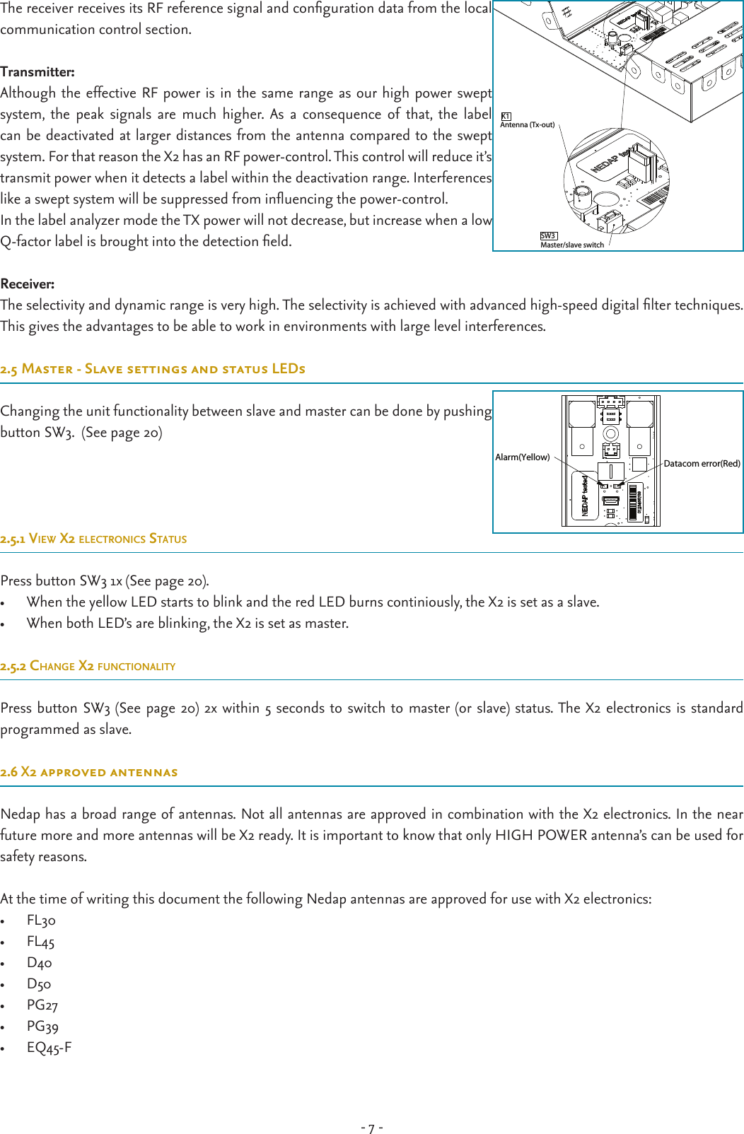 - 7 -The receiver receives its RF reference signal and conguration data from the local communication control section.  Transmitter:Although the effective RF power is in the same range as our high power swept system,  the  peak  signals  are  much  higher. As  a  consequence  of  that,  the  label can be deactivated at larger distances from the antenna compared to the swept  system. For that reason the X2 has an RF power-control. This control will reduce it’s  transmit power when it detects a label within the deactivation range. Interferences like a swept system will be suppressed from inuencing the power-control. In the label analyzer mode the TX power will not decrease, but increase when a low Q-factor label is brought into the detection eld.Receiver:The selectivity and dynamic range is very high. The selectivity is achieved with advanced high-speed digital lter techniques. This gives the advantages to be able to work in environments with large level interferences.2.5Master-SlavesettingsandstatusLEDsChanging the unit functionality between slave and master can be done by pushing button SW3.  (See page 20)2.5.1 view x2 electronics statusPress button SW3 1x (See page 20).•  When the yellow LED starts to blink and the red LED burns continiously, the X2 is set as a slave.•  When both LED’s are blinking, the X2 is set as master.2.5.2 cHange x2 functionalityPress button SW3 (See page 20) 2x within 5 seconds to switch to master (or slave) status. The X2 electronics is standard  programmed as slave.2.6 X2 approved antennasNedap has a broad range of antennas. Not all antennas are approved in combination with the X2 electronics. In the near future more and more antennas will be X2 ready. It is important to know that only HIGH POWER antenna’s can be used for safety reasons. At the time of writing this document the following Nedap antennas are approved for use with X2 electronics:•  FL30•  FL45•  D40•  D50•  PG27•  PG39•  EQ45-FK1Antenna (Tx-out)Master/slave switchSW3Datacom error(Red)Alarm(Yellow)