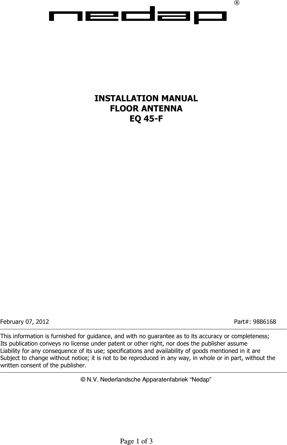     Page 1 of 3    &reg;             INSTALLATION MANUAL FLOOR ANTENNA EQ 45-F                           February 07, 2012                  Part#: 9886168  This information is furnished for guidance, and with no guarantee as to its accuracy or completeness; Its publication conveys no license under patent or other right, nor does the publisher assume Liability for any consequence of its use; specifications and availability of goods mentioned in it are Subject to change without notice; it is not to be reproduced in any way, in whole or in part, without the written consent of the publisher.  &copy; N.V. Nederlandsche Apparatenfabriek &ldquo;Nedap&rdquo;