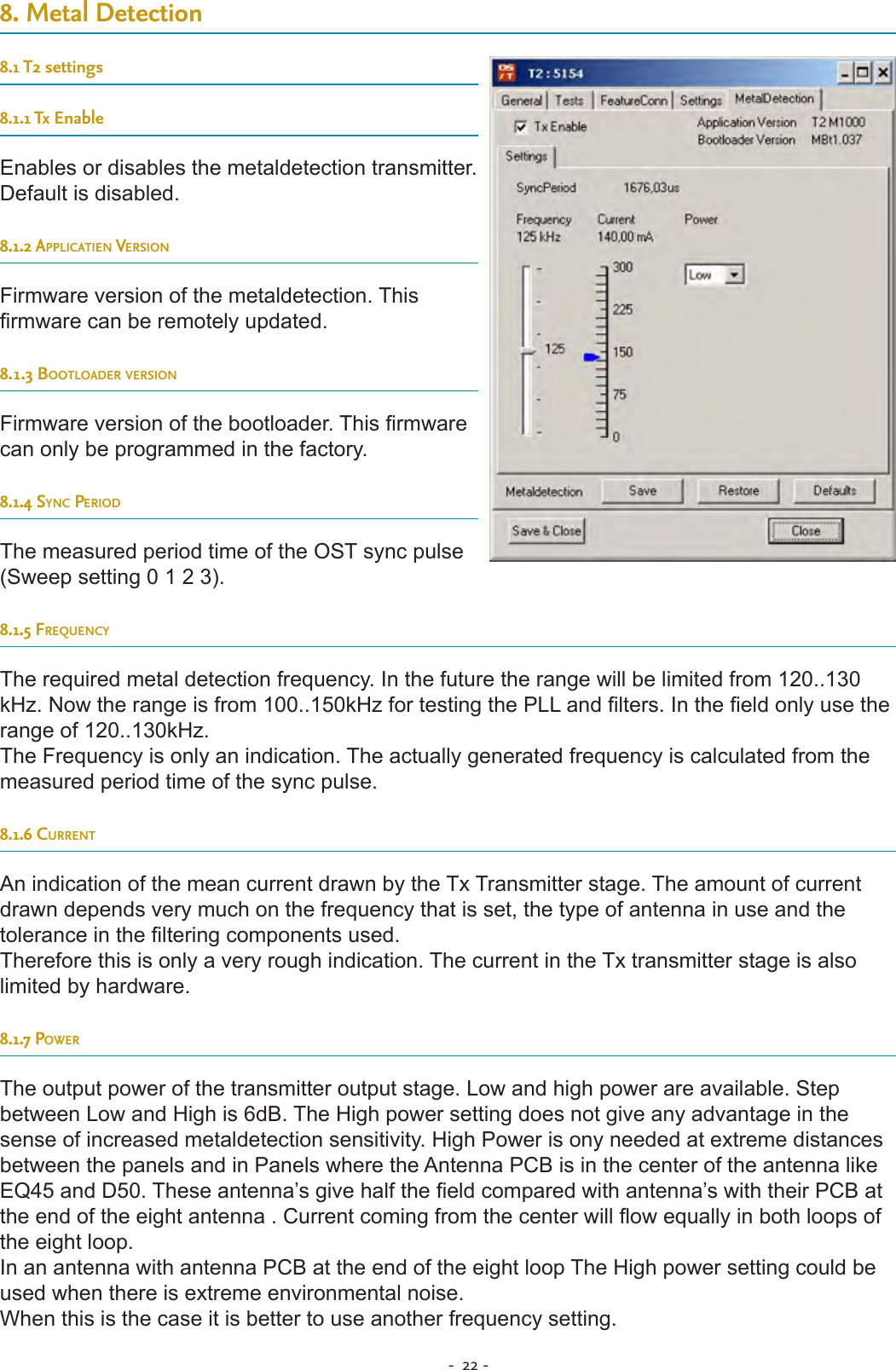 -  22 - 8. Metal Detection8.1 T2 settings8.1.1 Tx EnableEnables or disables the metaldetection transmitter. Default is disabled.8.1.2 applicatien versionFirmware version of the metaldetection. This rmware can be remotely updated.8.1.3 Bootloader versionFirmware version of the bootloader. This rmware can only be programmed in the factory.8.1.4 sync periodThe measured period time of the OST sync pulse (Sweep setting 0 1 2 3).  8.1.5 freQuencyThe required metal detection frequency. In the future the range will be limited from 120..130 kHz. Now the range is from 100..150kHz for testing the PLL and lters. In the eld only use the range of 120..130kHz.The Frequency is only an indication. The actually generated frequency is calculated from the measured period time of the sync pulse.8.1.6 currentAn indication of the mean current drawn by the Tx Transmitter stage. The amount of current drawn depends very much on the frequency that is set, the type of antenna in use and the tolerance in the ltering components used.Therefore this is only a very rough indication. The current in the Tx transmitter stage is also limited by hardware.8.1.7 powerThe output power of the transmitter output stage. Low and high power are available. Step between Low and High is 6dB. The High power setting does not give any advantage in the sense of increased metaldetection sensitivity. High Power is ony needed at extreme distances between the panels and in Panels where the Antenna PCB is in the center of the antenna like EQ45 and D50. These antenna’s give half the eld compared with antenna’s with their PCB at the end of the eight antenna . Current coming from the center will ow equally in both loops of the eight loop.In an antenna with antenna PCB at the end of the eight loop The High power setting could be used when there is extreme environmental noise. When this is the case it is better to use another frequency setting.