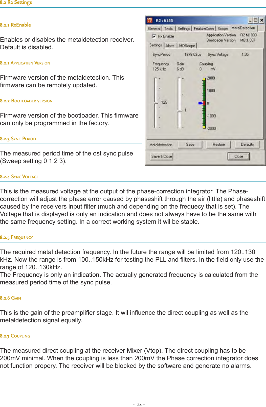-  24 - 8.2 R2 Settings8.2.1 RxEnableEnables or disables the metaldetection receiver. Default is disabled.8.2.1 applicatien versionFirmware version of the metaldetection. This rmware can be remotely updated.8.2.2 Bootloader versionFirmware version of the bootloader. This rmware can only be programmed in the factory.8.2.3 sync periodThe measured period time of the ost sync pulse (Sweep setting 0 1 2 3). 8.2.4 sync voltageThis is the measured voltage at the output of the phase-correction integrator. The Phase-correction will adjust the phase error caused by phaseshift through the air (little) and phaseshift caused by the receivers input lter (much and depending on the frequecy that is set). The Voltage that is displayed is only an indication and does not always have to be the same with the same frequency setting. In a correct working system it wil be stable.8.2.5 freQuencyThe required metal detection frequency. In the future the range will be limited from 120..130 kHz. Now the range is from 100..150kHz for testing the PLL and lters. In the eld only use the range of 120..130kHz.The Frequency is only an indication. The actually generated frequency is calculated from the measured period time of the sync pulse.8.2.6 gainThis is the gain of the preamplier stage. It wil inuence the direct coupling as well as the metaldetection signal equally.8.2.7 couplingThe measured direct coupling at the receiver Mixer (Vtop). The direct coupling has to be 200mV minimal. When the coupling is less than 200mV the Phase correction integrator does not function propery. The receiver will be blocked by the software and generate no alarms.