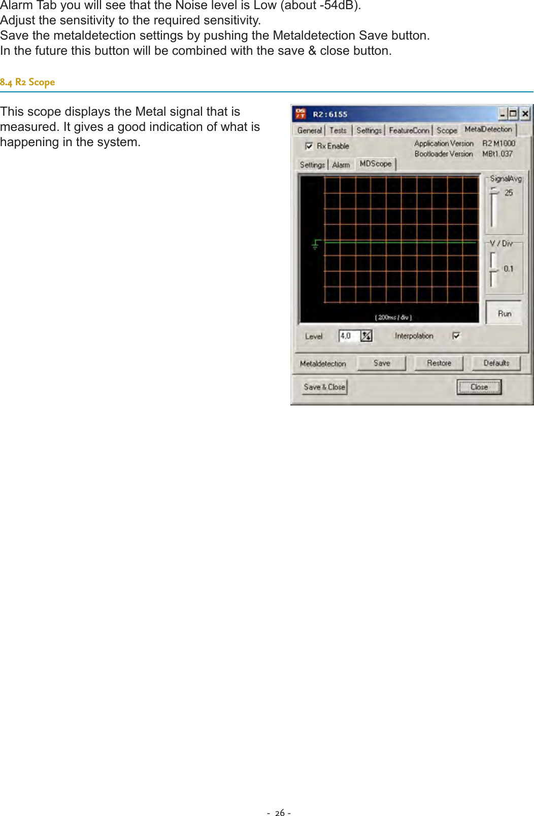 -  26 - Alarm Tab you will see that the Noise level is Low (about -54dB).Adjust the sensitivity to the required sensitivity.Save the metaldetection settings by pushing the Metaldetection Save button.In the future this button will be combined with the save &amp; close button.  8.4 R2 ScopeThis scope displays the Metal signal that is measured. It gives a good indication of what is happening in the system.