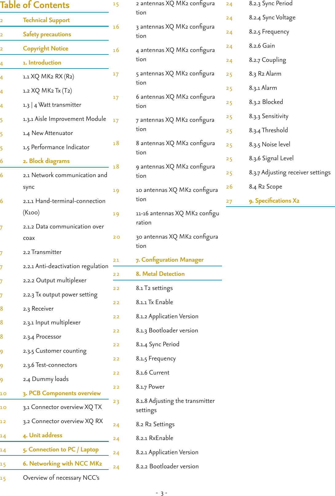 -  3 - Table of Contents2  Technical Support2  Safety precautions2  Copyright Notice4  1. Introduction4  1.1 XQ MK2 RX (R2)4  1.2 XQ MK2 Tx (T2)4  1.3 | 4 Watt transmitter5  1.3.1 Aisle Improvement Module5  1.4 New Attenuator5  1.5 Performance Indicator6  2. Block diagrams6  2.1 Network communication and    sync6  2.1.1 Hand-terminal-connection    (K100)7  2.1.2 Data communication over    coax7  2.2 Transmitter7  2.2.1 Anti-deactivation regulation7  2.2.2 Output multiplexer7  2.2.3 Tx output power setting8  2.3 Receiver8  2.3.1 Input multiplexer8  2.3.4 Processor9  2.3.5 Customer counting9  2.3.6 Test-connectors 9  2.4 Dummy loads10  3. PCB Components overview10  3.1 Connector overview XQ TX12  3.2 Connector overview XQ RX14  4. Unit address14  5. Connection to PC / Laptop15  6. Networking with NCC MK215  Overview of necessary NCC’s15  2 antennas XQ MK2 congura   tion16  3 antennas XQ MK2 congura   tion16  4 antennas XQ MK2 congura   tion17  5 antennas XQ MK2 congura   tion17  6 antennas XQ MK2 congura   tion17  7 antennas XQ MK2 congura   tion18  8 antennas XQ MK2 congura   tion18  9 antennas XQ MK2 congura   tion19  10 antennas XQ MK2 congura   tion19  11-16 antennas XQ MK2 congu   ration20  30 antennas XQ MK2 congura   tion21  7. Conguration Manager22  8. Metal Detection22  8.1 T2 settings22  8.1.1 Tx Enable22  8.1.2 Applicatien Version22  8.1.3 Bootloader version22  8.1.4 Sync Period22  8.1.5 Frequency22  8.1.6 Current22  8.1.7 Power23  8.1.8 Adjusting the transmitter    settings24  8.2 R2 Settings24  8.2.1 RxEnable24  8.2.1 Applicatien Version24  8.2.2 Bootloader version24  8.2.3 Sync Period24  8.2.4 Sync Voltage24  8.2.5 Frequency24  8.2.6 Gain24  8.2.7 Coupling25  8.3 R2 Alarm25  8.3.1 Alarm25  8.3.2 Blocked25  8.3.3 Sensitivity25  8.3.4 Threshold25  8.3.5 Noise level25  8.3.6 Signal Level25  8.3.7 Adjusting receiver settings26  8.4 R2 Scope27  9. Specications X2