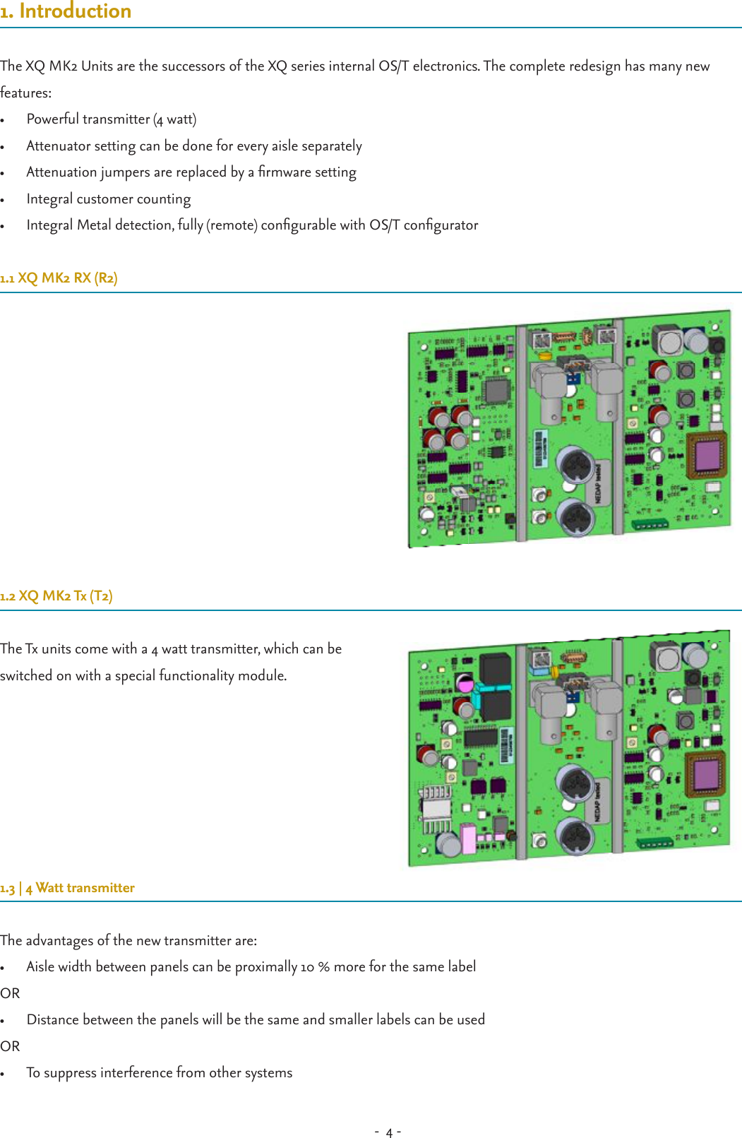 -  4 - 1. IntroductionThe XQ MK2 Units are the successors of the XQ series internal OS/T electronics. The complete redesign has many new features: •  Powerful transmitter (4 watt)•  Attenuator setting can be done for every aisle separately •  Attenuation jumpers are replaced by a rmware setting•  Integral customer counting•  Integral Metal detection, fully (remote) congurable with OS/T congurator1.1 XQ MK2 RX (R2)1.2 XQ MK2 Tx (T2)The Tx units come with a 4 watt transmitter, which can be switched on with a special functionality module.1.3 | 4 Watt transmitterThe advantages of the new transmitter are:•  Aisle width between panels can be proximally 10 % more for the same labelOR•  Distance between the panels will be the same and smaller labels can be usedOR•  To suppress interference from other systems