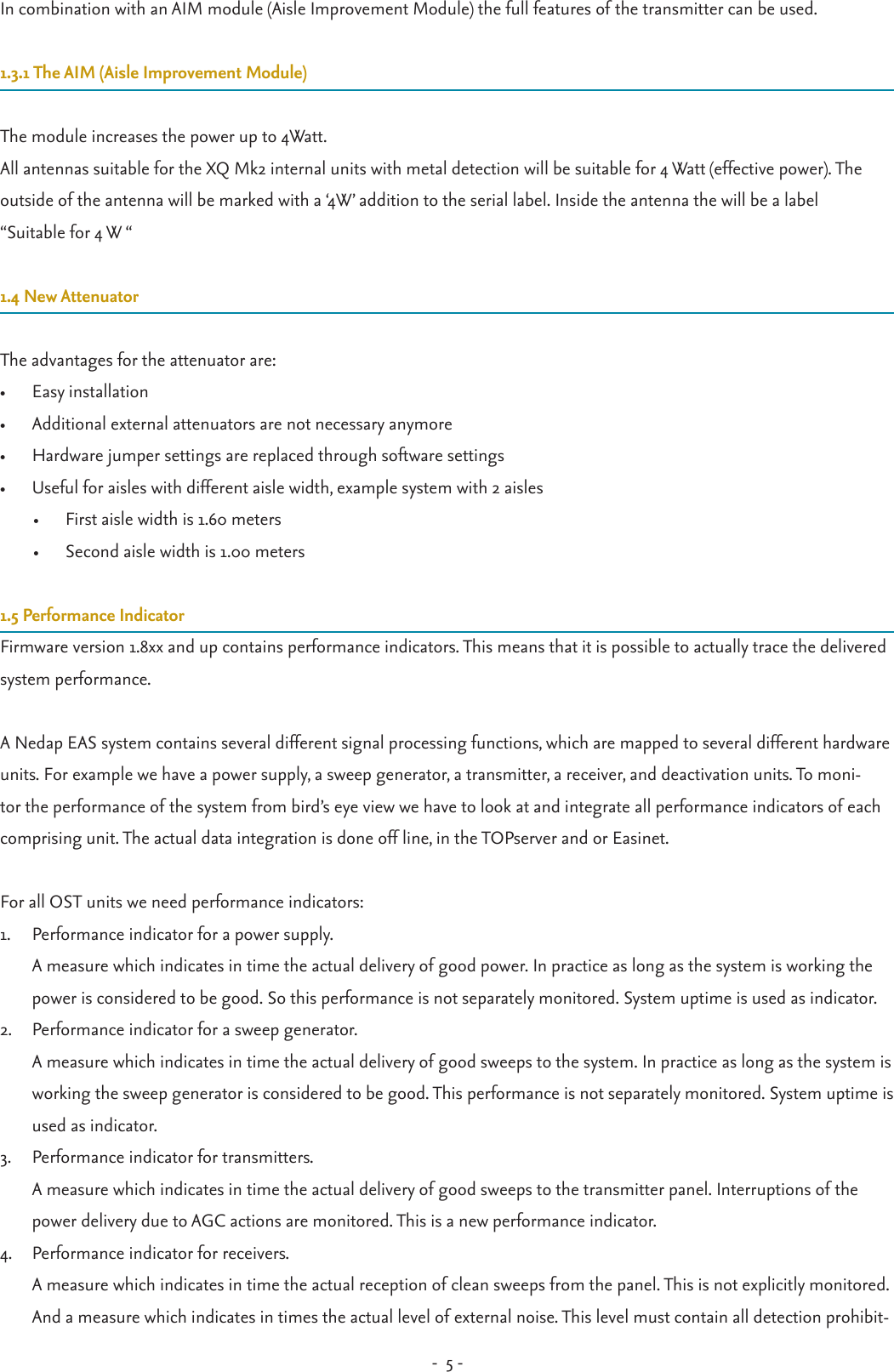 -  5 - In combination with an AIM module (Aisle Improvement Module) the full features of the transmitter can be used.1.3.1 The AIM (Aisle Improvement Module)The module increases the power up to 4Watt. All antennas suitable for the XQ Mk2 internal units with metal detection will be suitable for 4 Watt (effective power). The outside of the antenna will be marked with a ‘4W’ addition to the serial label. Inside the antenna the will be a label“Suitable for 4 W “1.4 New AttenuatorThe advantages for the attenuator are:•  Easy installation•  Additional external attenuators are not necessary anymore•  Hardware jumper settings are replaced through software settings•  Useful for aisles with different aisle width, example system with 2 aisles•  First aisle width is 1.60 meters•  Second aisle width is 1.00 meters1.5 Performance IndicatorFirmware version 1.8xx and up contains performance indicators. This means that it is possible to actually trace the delivered system performance. A Nedap EAS system contains several different signal processing functions, which are mapped to several different hardware units. For example we have a power supply, a sweep generator, a transmitter, a receiver, and deactivation units. To moni-tor the performance of the system from bird’s eye view we have to look at and integrate all performance indicators of each comprising unit. The actual data integration is done off line, in the TOPserver and or Easinet.For all OST units we need performance indicators:1.  Performance indicator for a power supply. A measure which indicates in time the actual delivery of good power. In practice as long as the system is working the power is considered to be good. So this performance is not separately monitored. System uptime is used as indicator.2.  Performance indicator for a sweep generator. A measure which indicates in time the actual delivery of good sweeps to the system. In practice as long as the system is working the sweep generator is considered to be good. This performance is not separately monitored. System uptime is used as indicator. 3.  Performance indicator for transmitters. A measure which indicates in time the actual delivery of good sweeps to the transmitter panel. Interruptions of the power delivery due to AGC actions are monitored. This is a new performance indicator.4.  Performance indicator for receivers. A measure which indicates in time the actual reception of clean sweeps from the panel. This is not explicitly monitored.And a measure which indicates in times the actual level of external noise. This level must contain all detection prohibit-