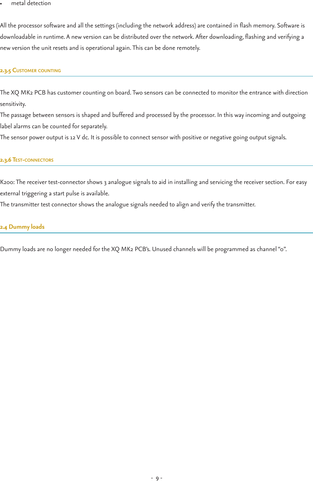 -  9 - •  metal detectionAll the processor software and all the settings (including the network address) are contained in ash memory. Software is downloadable in runtime. A new version can be distributed over the network. After downloading, ashing and verifying a new version the unit resets and is operational again. This can be done remotely.2.3.5 customer countingThe XQ MK2 PCB has customer counting on board. Two sensors can be connected to monitor the entrance with direction sensitivity.The passage between sensors is shaped and buffered and processed by the processor. In this way incoming and outgoing label alarms can be counted for separately.The sensor power output is 12 V dc. It is possible to connect sensor with positive or negative going output signals.2.3.6 test-connectors K200: The receiver test-connector shows 3 analogue signals to aid in installing and servicing the receiver section. For easy external triggering a start pulse is available.The transmitter test connector shows the analogue signals needed to align and verify the transmitter.2.4 Dummy loadsDummy loads are no longer needed for the XQ MK2 PCB’s. Unused channels will be programmed as channel “0”. 