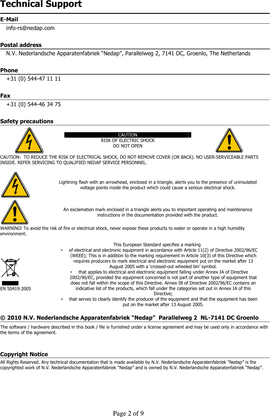     Page 2 of 9    Technical Support E-Mail info-rs@nedap.com Postal address N.V. Nederlandsche Apparatenfabriek “Nedap”, Parallelweg 2, 7141 DC, Groenlo, The Netherlands Phone +31 (0) 544-47 11 11 Fax +31 (0) 544-46 34 75 Safety precautions  CAUTION RISK OF ELECTRIC SHOCK DO NOT OPEN   CAUTION:  TO REDUCE THE RISK OF ELECTRICAL SHOCK, DO NOT REMOVE COVER (OR BACK). NO USER-SERVICEABLE PARTS INSIDE. REFER SERVICING TO QUALIFIED NEDAP SERVICE PERSONNEL.   Lightning flash with an arrowhead, enclosed in a triangle, alerts you to the presence of uninsulated voltage points inside the product which could cause a serious electrical shock.  An exclamation mark enclosed in a triangle alerts you to important operating and maintenance instructions in the documentation provided with the product. WARNING! To avoid the risk of fire or electrical shock, never expose these products to water or operate in a high humidity environment.   EN 50419:2005 This European Standard specifies a marking  of electrical and electronic equipment in accordance with Article 11(2) of Directive 2002/96/EC (WEEE); This is in addition to the marking requirement in Article 10(3) of this Directive which requires producers to mark electrical and electronic equipment put on the market after 13 August 2005 with a ‘crossed-out wheeled bin’ symbol.  that applies to electrical and electronic equipment falling under Annex IA of Directive 2002/96/EC, provided the equipment concerned is not part of another type of equipment that does not fall within the scope of this Directive. Annex IB of Directive 2002/96/EC contains an indicative list of the products, which fall under the categories set out in Annex IA of this Directive;  that serves to clearly identify the producer of the equipment and that the equipment has been put on the market after 13 August 2005.  © 2010 N.V. Nederlandsche Apparatenfabriek “Nedap”  Parallelweg 2  NL-7141 DC Groenlo    The software / hardware described in this book / file is furnished under a license agreement and may be used only in accordance with the terms of the agreement.  Copyright Notice All Rights Reserved. Any technical documentation that is made available by N.V. Nederlandsche Apparatenfabriek “Nedap” is the copyrighted work of N.V. Nederlandsche Apparatenfabriek “Nedap” and is owned by N.V. Nederlandsche Apparatenfabriek “Nedap”.  