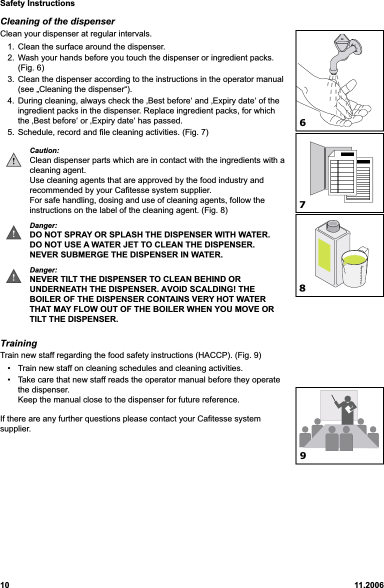 Safety Instructions10 11.2006Cleaning of the dispenserClean your dispenser at regular intervals.1. Clean the surface around the dispenser.2. Wash your hands before you touch the dispenser or ingredient packs.(Fig. 6)3. Clean the dispenser according to the instructions in the operator manual(see „Cleaning the dispenser“).4. During cleaning, always check the ‚Best before‘ and ‚Expiry date‘ of theingredient packs in the dispenser. Replace ingredient packs, for whichthe ‚Best before‘ or ‚Expiry date‘ has passed.5. Schedule, record and file cleaning activities. (Fig. 7)Caution:Clean dispenser parts which are in contact with the ingredients with acleaning agent.Use cleaning agents that are approved by the food industry andrecommended by your Cafitesse system supplier.For safe handling, dosing and use of cleaning agents, follow theinstructions on the label of the cleaning agent. (Fig. 8)Danger:DO NOT SPRAY OR SPLASH THE DISPENSER WITH WATER.DO NOT USE A WATER JET TO CLEAN THE DISPENSER.NEVER SUBMERGE THE DISPENSER IN WATER.Danger:NEVER TILT THE DISPENSER TO CLEAN BEHIND ORUNDERNEATH THE DISPENSER. AVOID SCALDING! THEBOILER OF THE DISPENSER CONTAINS VERY HOT WATERTHAT MAY FLOW OUT OF THE BOILER WHEN YOU MOVE ORTILT THE DISPENSER.TrainingTrain new staff regarding the food safety instructions (HACCP). (Fig. 9)• Train new staff on cleaning schedules and cleaning activities.• Take care that new staff reads the operator manual before they operatethe dispenser.Keep the manual close to the dispenser for future reference.If there are any further questions please contact your Cafitesse systemsupplier.7689