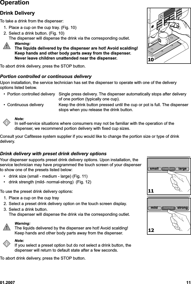 01.2007 11OperationDrink DeliveryTo take a drink from the dispenser:1. Place a cup on the cup tray. (Fig. 10)2. Select a drink button. (Fig. 10)The dispenser will dispense the drink via the corresponding outlet.Warning:The liquids delivered by the dispenser are hot! Avoid scalding!Keep hands and other body parts away from the dispenser.Never leave children unattended near the dispenser.To abort drink delivery, press the STOP button.Portion controlled or continuous deliveryUpon installation, the service technician has set the dispenser to operate with one of the deliveryoptions listed below.• Portion controlled delivery Single press delivery. The dispenser automatically stops after deliveryof one portion (typically one cup).• Continuous delivery Keep the drink button pressed until the cup or pot is full. The dispenserstops when you release the drink button.Note:In self-service situations where consumers may not be familiar with the operation of thedispenser, we recommend portion delivery with fixed cup sizes.Consult your Cafitesse system supplier if you would like to change the portion size or type of drinkdelivery.Drink delivery with preset drink delivery optionsYour dispenser supports preset drink delivery options. Upon installation, theservice technician may have programmed the touch screen of your dispenserto show one of the presets listed below:• drink size (small - medium - large) (Fig. 11)• drink strength (mild- normal-strong)  (Fig. 12)To use the preset drink delivery options:1. Place a cup on the cup tray2. Select a preset drink delivery option on the touch screen display.3. Select a drink button.The dispenser will dispense the drink via the corresponding outlet.Warning:The liquids delivered by the dispenser are hot! Avoid scalding!Keep hands and other body parts away from the dispenser.Note:If you select a preset option but do not select a drink button, thedispenser will return to default state after a few seconds.To abort drink delivery, press the STOP button.101112small medium largemildnormalstrong