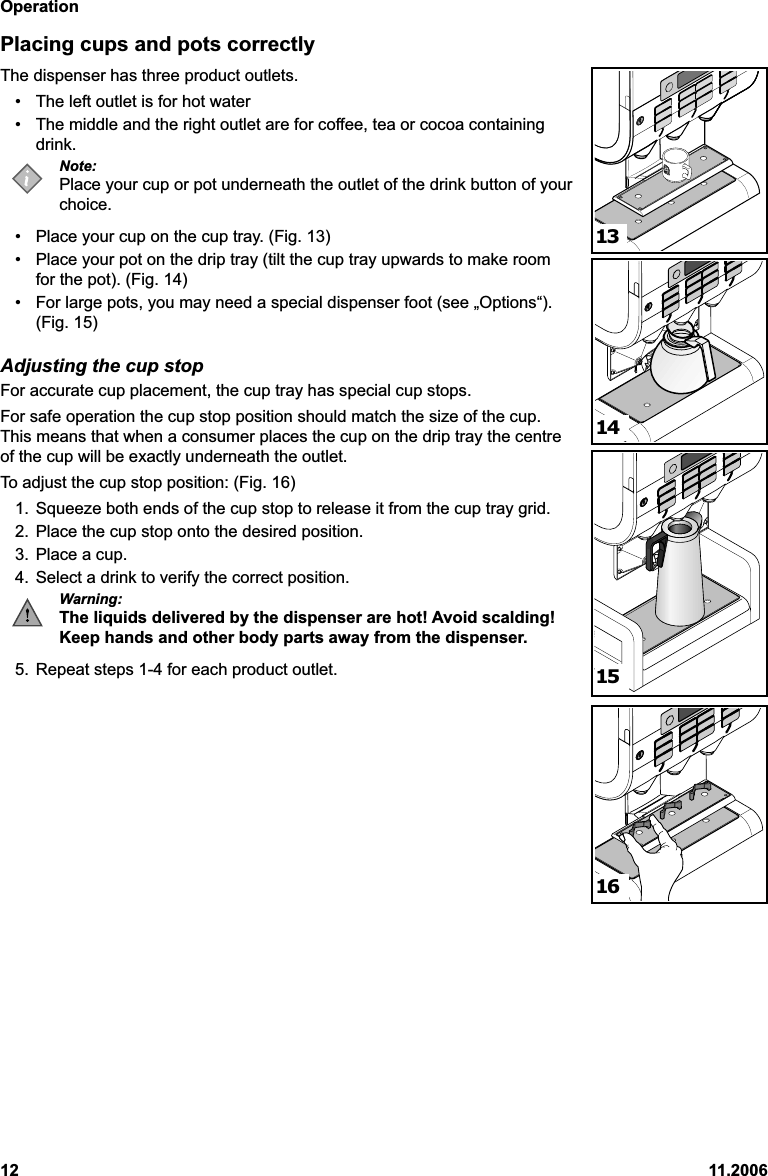 Operation12 11.2006Placing cups and pots correctlyThe dispenser has three product outlets.• The left outlet is for hot water• The middle and the right outlet are for coffee, tea or cocoa containingdrink.Note:Place your cup or pot underneath the outlet of the drink button of yourchoice.• Place your cup on the cup tray. (Fig. 13)• Place your pot on the drip tray (tilt the cup tray upwards to make roomfor the pot). (Fig. 14)• For large pots, you may need a special dispenser foot (see „Options“).(Fig. 15)Adjusting the cup stopFor accurate cup placement, the cup tray has special cup stops.For safe operation the cup stop position should match the size of the cup.This means that when a consumer places the cup on the drip tray the centreof the cup will be exactly underneath the outlet.To adjust the cup stop position: (Fig. 16)1. Squeeze both ends of the cup stop to release it from the cup tray grid.2. Place the cup stop onto the desired position.3. Place a cup.4. Select a drink to verify the correct position.Warning:The liquids delivered by the dispenser are hot! Avoid scalding!Keep hands and other body parts away from the dispenser.5. Repeat steps 1-4 for each product outlet.13141516