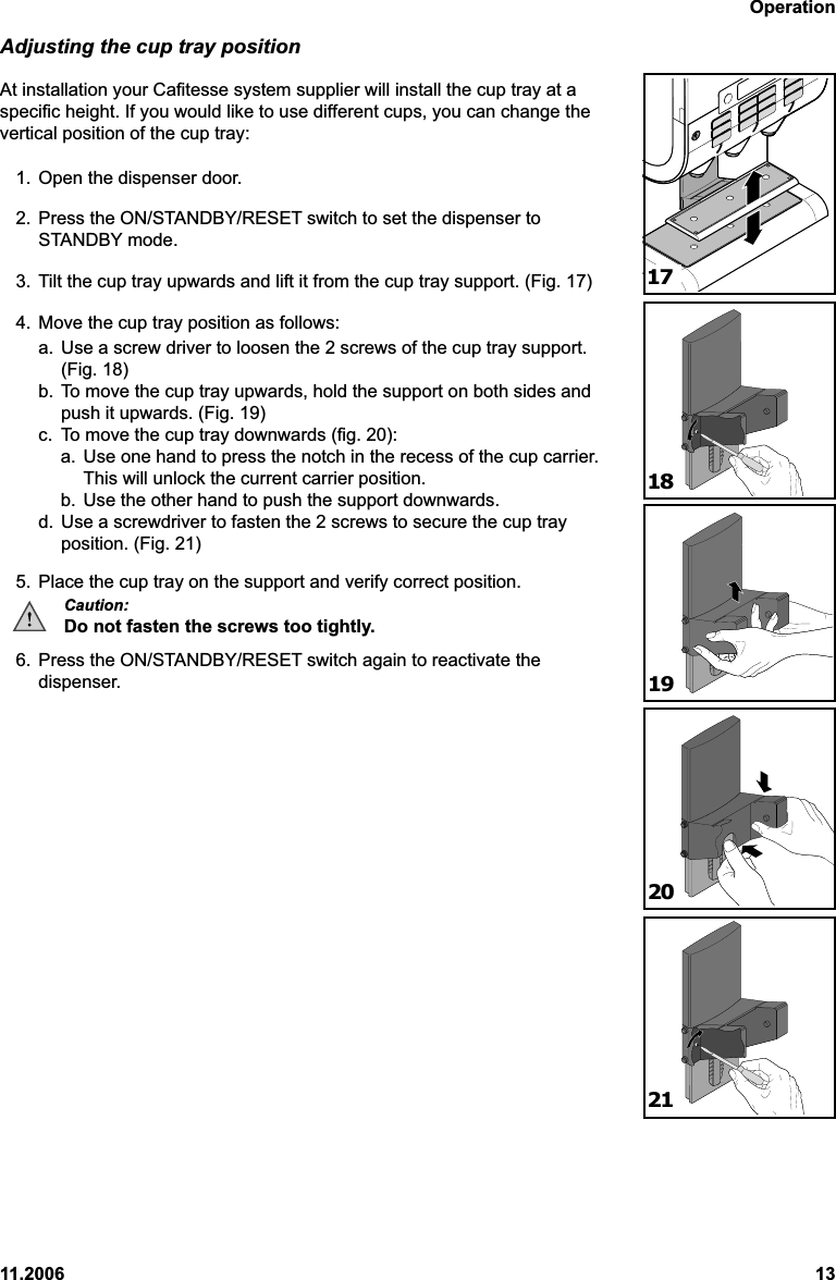 Operation11.2006 13Adjusting the cup tray positionAt installation your Cafitesse system supplier will install the cup tray at aspecific height. If you would like to use different cups, you can change thevertical position of the cup tray:1. Open the dispenser door.2. Press the ON/STANDBY/RESET switch to set the dispenser toSTANDBY mode.3. Tilt the cup tray upwards and lift it from the cup tray support. (Fig. 17)4. Move the cup tray position as follows:a. Use a screw driver to loosen the 2 screws of the cup tray support.(Fig. 18)b. To move the cup tray upwards, hold the support on both sides andpush it upwards. (Fig. 19)c. To move the cup tray downwards (fig. 20):a. Use one hand to press the notch in the recess of the cup carrier.This will unlock the current carrier position.b. Use the other hand to push the support downwards.d. Use a screwdriver to fasten the 2 screws to secure the cup trayposition. (Fig. 21)5. Place the cup tray on the support and verify correct position.Caution:Do not fasten the screws too tightly.6. Press the ON/STANDBY/RESET switch again to reactivate thedispenser.1819202117
