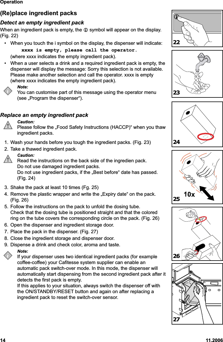 Operation14 11.2006(Re)place ingredient packsDetect an empty ingredient packWhen an ingredient pack is empty, the  symbol will appear on the display.(Fig. 22)• When you touch the i symbol on the display, the dispenser will indicate:xxxx is empty, please call the operator.(where xxxx indicates the empty ingredient pack).• When a user selects a drink and a required ingredient pack is empty, thedispenser will display the message: Sorry this selection is not available.Please make another selection and call the operator. xxxx is empty(where xxxx indicates the empty ingredient pack).Note:You can customise part of this message using the operator menu(see „Program the dispenser“).Replace an empty ingredient packCaution:Please follow the „Food Safety Instructions (HACCP)“ when you thawingredient packs.1. Wash your hands before you tough the ingredient packs. (Fig. 23)2. Take a thawed ingredient pack.Caution:Read the instructions on the back side of the ingredien pack.Do not use damaged ingredient packs.Do not use ingredient packs, if the „Best before“ date has passed.(Fig. 24)3. Shake the pack at least 10 times (Fg. 25)4. Remove the plastic wrapper and write the „Expiry date“ on the pack.(Fig. 26)5. Follow the instructions on the pack to unfold the dosing tube.Check that the dosing tube is positioned straight and that the coloredring on the tube covers the corresponding circle on the pack. (Fig. 26)6. Open the dispenser and ingredient storage door.7. Place the pack in the dispenser. (Fig. 27)8. Close the ingredient storage and dispenser door.9. Dispense a drink and check color, aroma and taste.Note:If your dispenser uses two identical ingredient packs (for examplecoffee-coffee) your Cafitesse system supplier can enable anautomatic pack switch-over mode. In this mode, the dispenser willautomatically start dispensing from the second ingredient pack after itdetects the first pack is empty.If this applies to your situation, always switch the dispenser off withthe ON/STANDBY/RESET button and again on after replacing aingredient pack to reset the switch-over sensor.222324252627