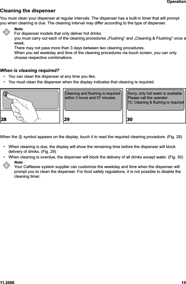 Operation11.2006 15Cleaning the dispenserYou must clean your dispenser at regular intervals. The dispenser has a built-in timer that will promptyou when cleaning is due. The cleaning interval may differ according to the type of dispenser.Note:For dispenser models that only deliver hot drinksyou must carry out each of the cleaning procedures „Flushing“ and „Cleaning &amp; Flushing“ once aweek.There may not pass more than 3 days between two cleaning procedures.When you set weekday and time of the cleaning procedures via touch screen, you can onlychoose respective combinations.When is cleaning required?• You can clean the dispenser at any time you like.• You must clean the dispenser when the display indicates that cleaning is required.When the  symbol appears on the display, touch it to read the required cleaning procedure. (Fig. 28)• When cleaning is due, the display will show the remaining time before the dispenser will blockdelivery of drinks. (Fig. 29)• When cleaning is overdue, the dispenser will block the delivery of all drinks except water. (Fig. 30)Note:Your Cafitesse system supplier can customize the weekday and time when the dispenser willprompt you to clean the dispenser. For food safety regulations, it is not possible to disable thecleaning timer.Cleaning and flushing is requiredwithin 3 hours and 57 minutes.Sorry, only hot water is availablePlease call the operator72: Cleaning &amp; flushing is required28 29 30