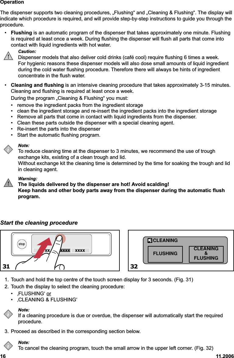 Operation16 11.2006The dispenser supports two cleaning procedures, „Flushing“ and „Cleaning &amp; Flushing“. The display willindicate which procedure is required, and will provide step-by-step instructions to guide you through theprocedure.•Flushing is an automatic program of the dispenser that takes approximately one minute. Flushingis required at least once a week. During flushing the dispenser will flush all parts that come intocontact with liquid ingredients with hot water.Caution:Dispenser models that also deliver cold drinks (café cool) require flushing 6 times a week.For hygienic reasons these dispenser models will also dose small amounts of liquid ingredientduring the cold water flushing procedure. Therefore there will always be hints of ingredientconcentrate in the flush water.•Cleaning and flushing is an intensive cleaning procedure that takes approximately 3-15 minutes.Cleaning and flushing is required at least once a week.During the program „Cleaning &amp; Flushing“ you must:• remove the ingredient packs from the ingredient storage• clean the ingredient storage and re-insert the ingredient packs into the ingredient storage• Remove all parts that come in contact with liquid ingredients from the dispenser.• Clean these parts outside the dispenser with a special cleaning agent.• Re-insert the parts into the dispenser• Start the automatic flushing program.Note:To reduce cleaning time at the dispenser to 3 minutes, we recommend the use of troughexchange kits, existing of a clean trough and lid.Without exchange kit the cleaning time is determined by the time for soaking the trough and lidin cleaning agent.Warning:The liquids delivered by the dispenser are hot! Avoid scalding!Keep hands and other body parts away from the dispenser during the automatic flushprogram.Start the cleaning procedure1. Touch and hold the top centre of the touch screen display for 3 seconds. (Fig. 31)2. Touch the display to select the cleaning procedure:• ‚FLUSHING‘ or• ‚CLEANING &amp; FLUSHING‘Note:If a cleaning procedure is due or overdue, the dispenser will automatically start the requiredprocedure.3. Proceed as described in the corresponding section below.Note:To cancel the cleaning program, touch the small arrow in the upper left corner. (Fig. 32)31 32FLUSHING CLEANING&amp;FLUSHINGCLEANING