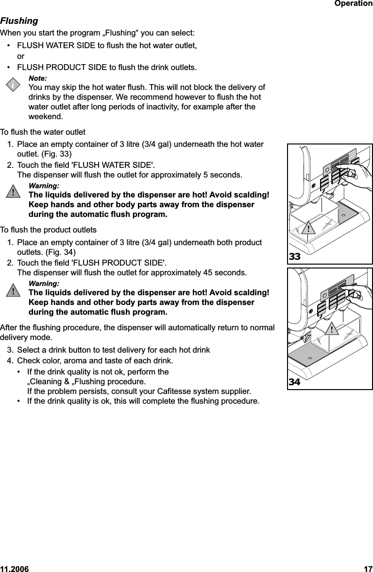 Operation11.2006 17FlushingWhen you start the program „Flushing“ you can select:• FLUSH WATER SIDE to flush the hot water outlet,or• FLUSH PRODUCT SIDE to flush the drink outlets.Note:You may skip the hot water flush. This will not block the delivery ofdrinks by the dispenser. We recommend however to flush the hotwater outlet after long periods of inactivity, for example after theweekend.To flush the water outlet1. Place an empty container of 3 litre (3/4 gal) underneath the hot wateroutlet. (Fig. 33)2. Touch the field &apos;FLUSH WATER SIDE&apos;.The dispenser will flush the outlet for approximately 5 seconds.Warning:The liquids delivered by the dispenser are hot! Avoid scalding!Keep hands and other body parts away from the dispenserduring the automatic flush program.To flush the product outlets1. Place an empty container of 3 litre (3/4 gal) underneath both productoutlets. (Fig. 34)2. Touch the field &apos;FLUSH PRODUCT SIDE&apos;.The dispenser will flush the outlet for approximately 45 seconds.Warning:The liquids delivered by the dispenser are hot! Avoid scalding!Keep hands and other body parts away from the dispenserduring the automatic flush program.After the flushing procedure, the dispenser will automatically return to normaldelivery mode.3. Select a drink button to test delivery for each hot drink4. Check color, aroma and taste of each drink.• If the drink quality is not ok, perform the„Cleaning &amp; „Flushing procedure.If the problem persists, consult your Cafitesse system supplier.• If the drink quality is ok, this will complete the flushing procedure.3334