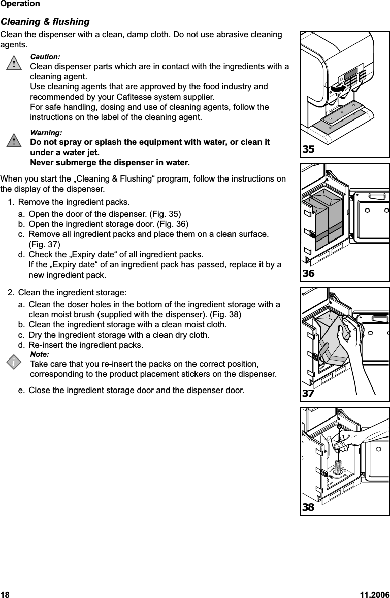 Operation18 11.2006Cleaning &amp; flushingClean the dispenser with a clean, damp cloth. Do not use abrasive cleaningagents.Caution:Clean dispenser parts which are in contact with the ingredients with acleaning agent.Use cleaning agents that are approved by the food industry andrecommended by your Cafitesse system supplier.For safe handling, dosing and use of cleaning agents, follow theinstructions on the label of the cleaning agent.Warning:Do not spray or splash the equipment with water, or clean itunder a water jet.Never submerge the dispenser in water.When you start the „Cleaning &amp; Flushing“ program, follow the instructions onthe display of the dispenser.1. Remove the ingredient packs.a. Open the door of the dispenser. (Fig. 35)b. Open the ingredient storage door. (Fig. 36)c. Remove all ingredient packs and place them on a clean surface.(Fig. 37)d. Check the „Expiry date“ of all ingredient packs.If the „Expiry date“ of an ingredient pack has passed, replace it by anew ingredient pack.2. Clean the ingredient storage:a. Clean the doser holes in the bottom of the ingredient storage with aclean moist brush (supplied with the dispenser). (Fig. 38)b. Clean the ingredient storage with a clean moist cloth.c. Dry the ingredient storage with a clean dry cloth.d. Re-insert the ingredient packs.Note:Take care that you re-insert the packs on the correct position,corresponding to the product placement stickers on the dispenser.e. Close the ingredient storage door and the dispenser door.35363738