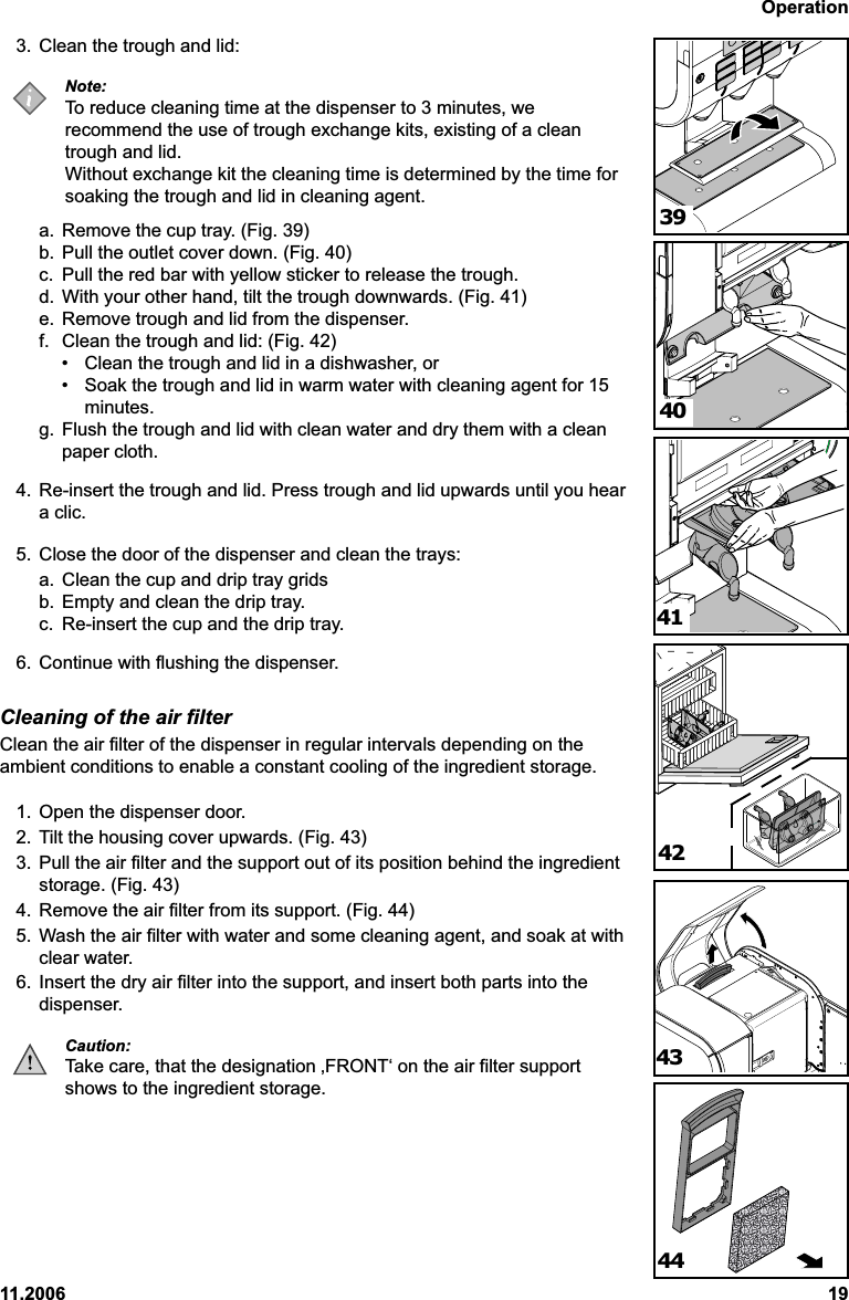 Operation11.2006 193. Clean the trough and lid:Note:To reduce cleaning time at the dispenser to 3 minutes, werecommend the use of trough exchange kits, existing of a cleantrough and lid.Without exchange kit the cleaning time is determined by the time forsoaking the trough and lid in cleaning agent.a. Remove the cup tray. (Fig. 39)b. Pull the outlet cover down. (Fig. 40)c. Pull the red bar with yellow sticker to release the trough.d. With your other hand, tilt the trough downwards. (Fig. 41)e. Remove trough and lid from the dispenser.f. Clean the trough and lid: (Fig. 42)• Clean the trough and lid in a dishwasher, or• Soak the trough and lid in warm water with cleaning agent for 15minutes.g. Flush the trough and lid with clean water and dry them with a cleanpaper cloth.4. Re-insert the trough and lid. Press trough and lid upwards until you heara clic.5. Close the door of the dispenser and clean the trays:a. Clean the cup and drip tray gridsb. Empty and clean the drip tray.c. Re-insert the cup and the drip tray.6. Continue with flushing the dispenser.Cleaning of the air filterClean the air filter of the dispenser in regular intervals depending on theambient conditions to enable a constant cooling of the ingredient storage.1. Open the dispenser door.2. Tilt the housing cover upwards. (Fig. 43)3. Pull the air filter and the support out of its position behind the ingredientstorage. (Fig. 43)4. Remove the air filter from its support. (Fig. 44)5. Wash the air filter with water and some cleaning agent, and soak at withclear water.6. Insert the dry air filter into the support, and insert both parts into thedispenser.Caution:Take care, that the designation ‚FRONT‘ on the air filter supportshows to the ingredient storage.413940424443