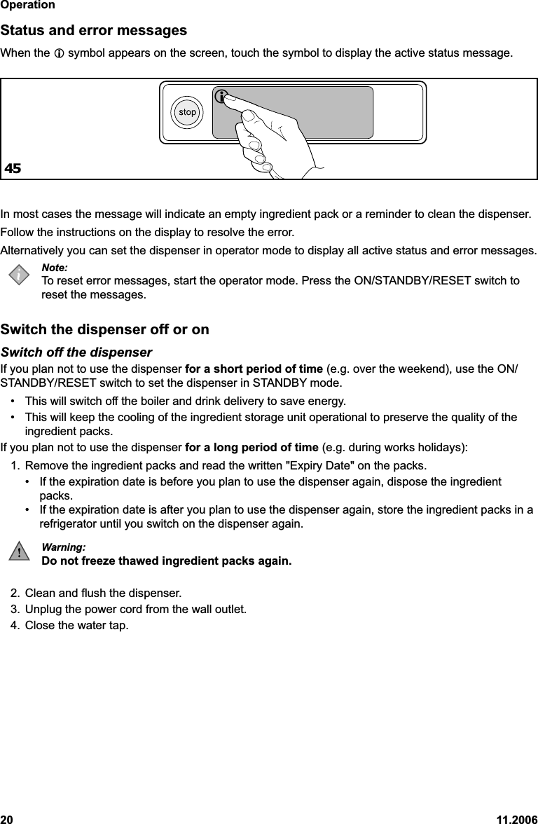 Operation20 11.2006Status and error messagesWhen the  symbol appears on the screen, touch the symbol to display the active status message.In most cases the message will indicate an empty ingredient pack or a reminder to clean the dispenser.Follow the instructions on the display to resolve the error.Alternatively you can set the dispenser in operator mode to display all active status and error messages.Note:To reset error messages, start the operator mode. Press the ON/STANDBY/RESET switch toreset the messages.Switch the dispenser off or onSwitch off the dispenserIf you plan not to use the dispenser for a short period of time (e.g. over the weekend), use the ON/STANDBY/RESET switch to set the dispenser in STANDBY mode.• This will switch off the boiler and drink delivery to save energy.• This will keep the cooling of the ingredient storage unit operational to preserve the quality of theingredient packs.If you plan not to use the dispenser for a long period of time (e.g. during works holidays):1. Remove the ingredient packs and read the written &quot;Expiry Date&quot; on the packs.• If the expiration date is before you plan to use the dispenser again, dispose the ingredientpacks.• If the expiration date is after you plan to use the dispenser again, store the ingredient packs in arefrigerator until you switch on the dispenser again.Warning:Do not freeze thawed ingredient packs again.2. Clean and flush the dispenser.3. Unplug the power cord from the wall outlet.4. Close the water tap.45