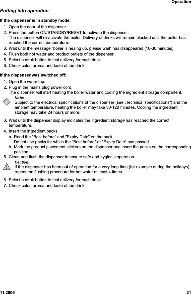 Operation11.2006 21Putting into operationIf the dispenser is in standby mode:1. Open the door of the dispenser.2. Press the button ON/STANDBY/RESET to activate the dispenser.The dispenser will re-activate the boiler. Delivery of drinks will remain blocked until the boiler hasreached the correct temperature.3. Wait until the message &quot;boiler is heaing up, please wait&quot; has disappeared (10-30 minutes).4. Flush both hot water and product outlets of the dispenser.5. Select a drink button to test delivery for each drink.6. Check color, aroma and taste of the drink.If the dispenser was switched off:1. Open the water tap.2. Plug in the mains plug power cord.The dispenser will start heating the boiler water and cooling the ingredient storage compartent.Note:Subject to the electrical specifications of the dispenser (see „Technical specifications“) and theambient temperature, heating the boiler may take 30-120 minutes. Cooling the ingredientstorage may take 24 hours or more.3. Wait until the dispenser display indicates the ingredient storage has reached the correcttemperature.4. Insert the ingredient packs.a. Read the &quot;Best before&quot; and &quot;Expiry Date&quot; on the pack.Do not use packs for which the &quot;Best before&quot; or &quot;Expiry Date&quot; has passed.b. Mark the product placement stickers on the dispenser and insert the packs on the correspondingposition.5. Clean and flush the dispenser to ensure safe and hygienic operation.Caution:If the dispenser has been out of operation for a very long time (for example during the holidays),repeat the flushing procedure for hot water at least 4 times.6. Select a drink button to test delivery for each drink.7. Check color, aroma and taste of the drink.