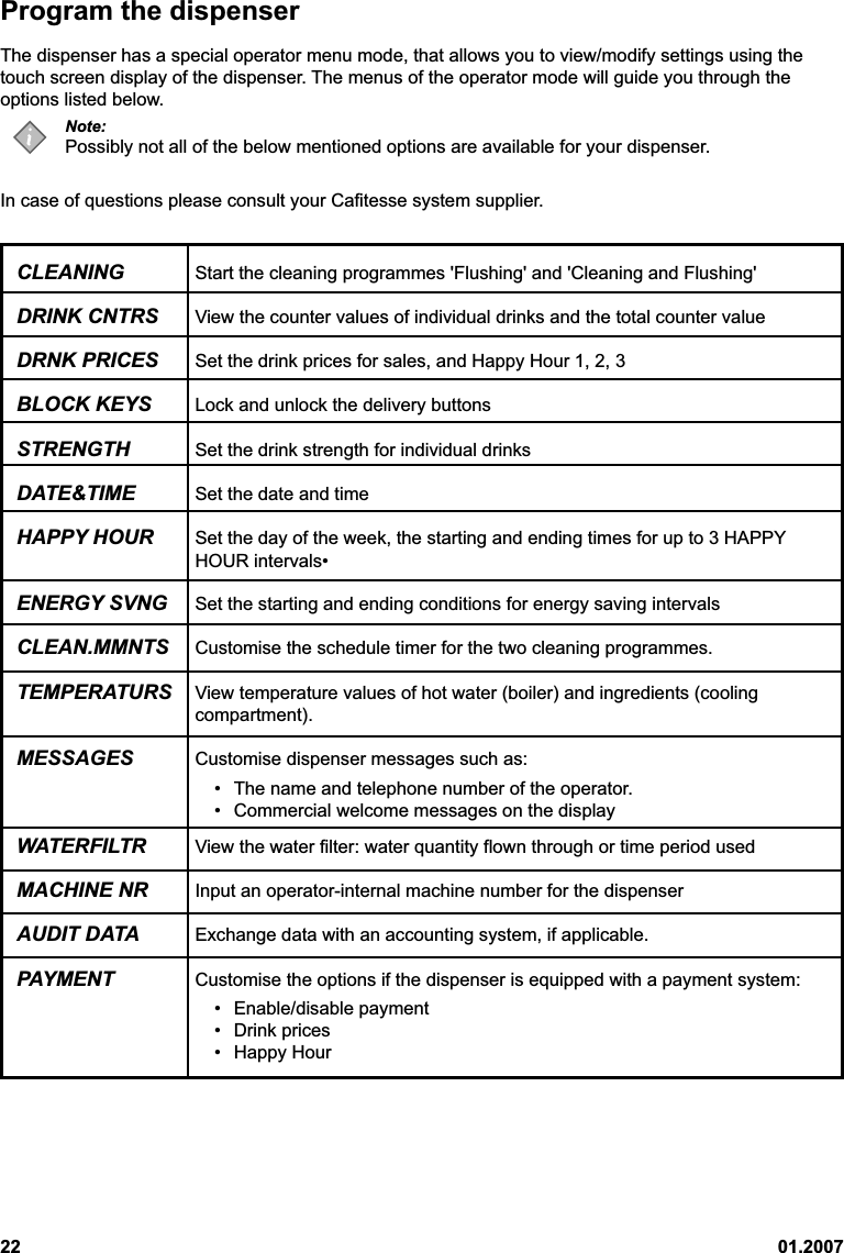 22 01.2007Program the dispenserThe dispenser has a special operator menu mode, that allows you to view/modify settings using thetouch screen display of the dispenser. The menus of the operator mode will guide you through theoptions listed below.Note:Possibly not all of the below mentioned options are available for your dispenser.In case of questions please consult your Cafitesse system supplier.CLEANING Start the cleaning programmes &apos;Flushing&apos; and &apos;Cleaning and Flushing&apos;DRINK CNTRS View the counter values of individual drinks and the total counter valueDRNK PRICES Set the drink prices for sales, and Happy Hour 1, 2, 3BLOCK KEYS Lock and unlock the delivery buttonsSTRENGTH Set the drink strength for individual drinksDATE&amp;TIME Set the date and timeHAPPY HOUR Set the day of the week, the starting and ending times for up to 3 HAPPYHOUR intervals•ENERGY SVNG Set the starting and ending conditions for energy saving intervalsCLEAN.MMNTS Customise the schedule timer for the two cleaning programmes.TEMPERATURS View temperature values of hot water (boiler) and ingredients (coolingcompartment).MESSAGES Customise dispenser messages such as:• The name and telephone number of the operator.• Commercial welcome messages on the displayWATERFILTR View the water filter: water quantity flown through or time period usedMACHINE NR Input an operator-internal machine number for the dispenserAUDIT DATA Exchange data with an accounting system, if applicable.PAYMENT Customise the options if the dispenser is equipped with a payment system:• Enable/disable payment• Drink prices• Happy Hour