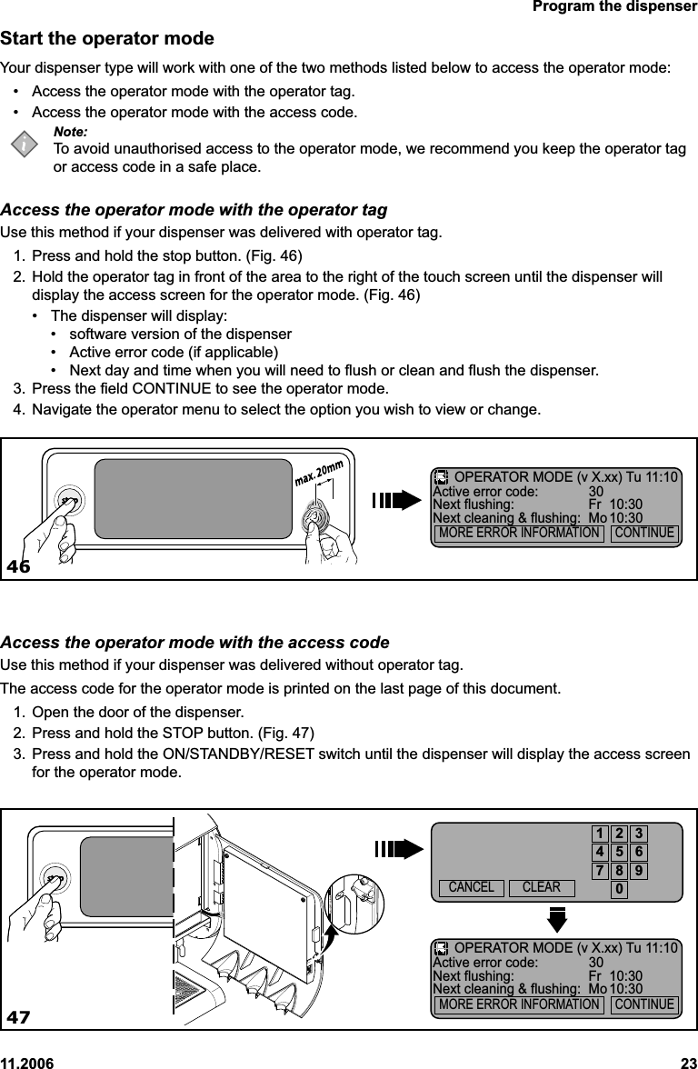 Program the dispenser11.2006 23Start the operator modeYour dispenser type will work with one of the two methods listed below to access the operator mode:• Access the operator mode with the operator tag.• Access the operator mode with the access code.Note:To avoid unauthorised access to the operator mode, we recommend you keep the operator tagor access code in a safe place.Access the operator mode with the operator tagUse this method if your dispenser was delivered with operator tag.1. Press and hold the stop button. (Fig. 46)2. Hold the operator tag in front of the area to the right of the touch screen until the dispenser willdisplay the access screen for the operator mode. (Fig. 46)• The dispenser will display:• software version of the dispenser• Active error code (if applicable)• Next day and time when you will need to flush or clean and flush the dispenser.3. Press the field CONTINUE to see the operator mode.4. Navigate the operator menu to select the option you wish to view or change.Access the operator mode with the access codeUse this method if your dispenser was delivered without operator tag.The access code for the operator mode is printed on the last page of this document.1. Open the door of the dispenser.2. Press and hold the STOP button. (Fig. 47)3. Press and hold the ON/STANDBY/RESET switch until the dispenser will display the access screenfor the operator mode.4647CANCEL CLEAR1234567890OPERATOR MODE (v X.xx) Tu 11:10Active error code: 30Next flushing: Fr 10:30Next cleaning &amp; flushing: Mo 10:30  MORE ERROR INFORMATION     CONTINUEOPERATOR MODE (v X.xx) Tu 11:10Active error code: 30Next flushing: Fr 10:30Next cleaning &amp; flushing: Mo 10:30  MORE ERROR INFORMATION     CONTINUE