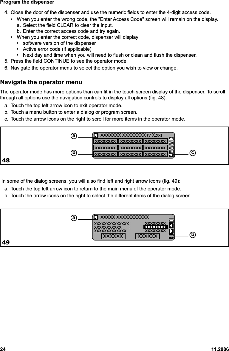 Program the dispenser24 11.2006Navigate the operator menuThe operator mode has more options than can fit in the touch screen display of the dispenser. To scrollthrough all options use the navigation controls to display all options (fig. 48):a. Touch the top left arrow icon to exit operator mode.b. Touch a menu button to enter a dialog or program screen.c. Touch the arrow icons on the right to scroll for more items in the operator mode. In some of the dialog screens, you will also find left and right arrow icons (fig. 49):a. Touch the top left arrow icon to return to the main menu of the operator mode.b. Touch the arrow icons on the right to select the different items of the dialog screen.4. Close the door of the dispenser and use the numeric fields to enter the 4-digit access code.• When you enter the wrong code, the &quot;Enter Access Code&quot; screen will remain on the display.a. Select the field CLEAR to clear the input.b. Enter the correct access code and try again.• When you enter the correct code, dispenser will display:• software version of the dispenser• Active error code (if applicable)• Next day and time when you will need to flush or clean and flush the dispenser.5. Press the field CONTINUE to see the operator mode.6. Navigate the operator menu to select the option you wish to view or change.xxxxxxxx xxxxxxxx xxxxxxxxxxxxxxxx xxxxxxxx xxxxxxxxxxxxxxxx xxxxxxxx xxxxxxxxXXXXXXX XXXXXXXX (v X.xx)ab c48xxxxxxxxxxxxxx: xxxxxxxxxxxxxxxxxxx : xxxxxxxxxxxxxxxxxxxxx : xxxxxxxxXXXXX XXXXXXXXXXXab49XXXXXX XXXXXX