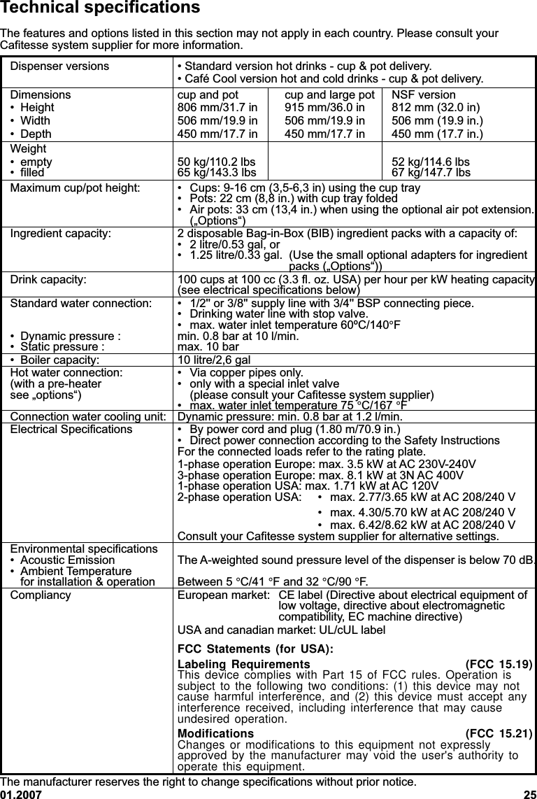 01.2007 25Technical specificationsThe features and options listed in this section may not apply in each country. Please consult yourCafitesse system supplier for more information.Dispenser versions • Standard version hot drinks - cup &amp; pot delivery.• Café Cool version hot and cold drinks - cup &amp; pot delivery.Dimensions cup and pot cup and large pot NSF version• Height 806 mm/31.7 in 915 mm/36.0 in 812 mm (32.0 in)• Width 506 mm/19.9 in 506 mm/19.9 in 506 mm (19.9 in.)• Depth 450 mm/17.7 in 450 mm/17.7 in 450 mm (17.7 in.)Weight• empty 50 kg/110.2 lbs 52 kg/114.6 lbs• filled 65 kg/143.3 lbs 67 kg/147.7 lbsMaximum cup/pot height: • Cups: 9-16 cm (3,5-6,3 in) using the cup tray• Pots: 22 cm (8,8 in.) with cup tray folded• Air pots: 33 cm (13,4 in.) when using the optional air pot extension.(„Options“)Ingredient capacity: 2 disposable Bag-in-Box (BIB) ingredient packs with a capacity of:• 2 litre/0.53 gal, or• 1.25 litre/0.33 gal. (Use the small optional adapters for ingredientpacks („Options“))Drink capacity: 100 cups at 100 cc (3.3 fl. oz. USA) per hour per kW heating capacity(see electrical specifications below)Standard water connection: • 1/2&apos;&apos; or 3/8&apos;&apos; supply line with 3/4&apos;&apos; BSP connecting piece.• Drinking water line with stop valve.• max. water inlet temperature 60ºC/140°F• Dynamic pressure : min. 0.8 bar at 10 l/min.• Static pressure : max. 10 bar• Boiler capacity: 10 litre/2,6 galHot water connection: • Via copper pipes only.(with a pre-heater • only with a special inlet valvesee „options“) (please consult your Cafitesse system supplier)• max. water inlet temperature 75 °C/167 °FConnection water cooling unit: Dynamic pressure: min. 0.8 bar at 1.2 l/min.Electrical Specifications • By power cord and plug (1.80 m/70.9 in.)• Direct power connection according to the Safety InstructionsFor the connected loads refer to the rating plate.1-phase operation Europe: max. 3.5 kW at AC 230V-240V3-phase operation Europe: max. 8.1 kW at 3N AC 400V1-phase operation USA: max. 1.71 kW at AC 120V2-phase operation USA: • max. 2.77/3.65 kW at AC 208/240 V• max. 4.30/5.70 kW at AC 208/240 V• max. 6.42/8.62 kW at AC 208/240 VConsult your Cafitesse system supplier for alternative settings.Environmental specifications• Acoustic Emission The A-weighted sound pressure level of the dispenser is below 70 dB.• Ambient Temperaturefor installation &amp; operation Between 5 °C/41 °F and 32 °C/90 °F.Compliancy European market: CE label (Directive about electrical equipment oflow voltage, directive about electromagneticcompatibility, EC machine directive)USA and canadian market: UL/cUL labelFCC Statements (for USA):Labeling Requirements (FCC 15.19)This device complies with Part 15 of FCC rules. Operation issubject to the following two conditions: (1) this device may notcause harmful interference, and (2) this device must accept anyinterference received, including interference that may causeundesired operation.Modifications (FCC 15.21)Changes or modifications to this equipment not expresslyapproved by the manufacturer may void the user&apos;s authority tooperate this equipment.The manufacturer reserves the right to change specifications without prior notice.