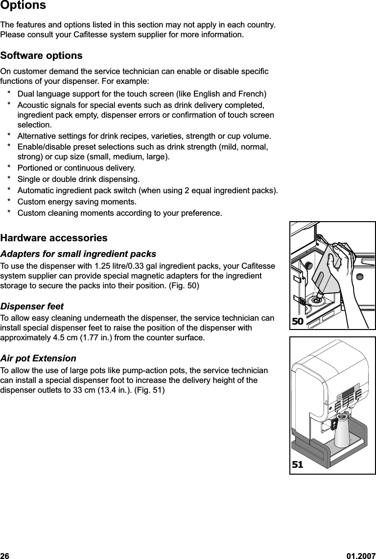 26 01.2007OptionsThe features and options listed in this section may not apply in each country.Please consult your Cafitesse system supplier for more information.Software optionsOn customer demand the service technician can enable or disable specificfunctions of your dispenser. For example:* Dual language support for the touch screen (like English and French)* Acoustic signals for special events such as drink delivery completed,ingredient pack empty, dispenser errors or confirmation of touch screenselection.* Alternative settings for drink recipes, varieties, strength or cup volume.* Enable/disable preset selections such as drink strength (mild, normal,strong) or cup size (small, medium, large).* Portioned or continuous delivery.* Single or double drink dispensing.* Automatic ingredient pack switch (when using 2 equal ingredient packs).* Custom energy saving moments.* Custom cleaning moments according to your preference.Hardware accessoriesAdapters for small ingredient packsTo use the dispenser with 1.25 litre/0.33 gal ingredient packs, your Cafitessesystem supplier can provide special magnetic adapters for the ingredientstorage to secure the packs into their position. (Fig. 50)Dispenser feetTo allow easy cleaning underneath the dispenser, the service technician caninstall special dispenser feet to raise the position of the dispenser withapproximately 4.5 cm (1.77 in.) from the counter surface.Air pot ExtensionTo allow the use of large pots like pump-action pots, the service techniciancan install a special dispenser foot to increase the delivery height of thedispenser outlets to 33 cm (13.4 in.). (Fig. 51)5051