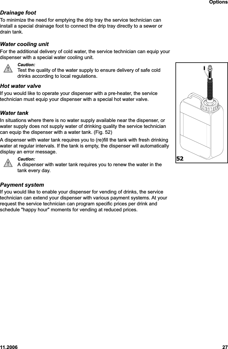 Options11.2006 27Drainage footTo minimize the need for emptying the drip tray the service technician caninstall a special drainage foot to connect the drip tray directly to a sewer ordrain tank.Water cooling unitFor the additional delivery of cold water, the service technician can equip yourdispenser with a special water cooling unit.Caution:Test the quality of the water supply to ensure delivery of safe colddrinks according to local regulations.Hot water valveIf you would like to operate your dispenser with a pre-heater, the servicetechnician must equip your dispenser with a special hot water valve.Water tankIn situations where there is no water supply available near the dispenser, orwater supply does not supply water of drinking quality the service techniciancan equip the dispenser with a water tank. (Fig. 52)A dispenser with water tank requires you to (re)fill the tank with fresh drinkingwater at regular intervals. If the tank is empty, the dispenser will automaticallydisplay an error message.Caution:A dispenser with water tank requires you to renew the water in thetank every day.Payment systemIf you would like to enable your dispenser for vending of drinks, the servicetechnician can extend your dispenser with various payment systems. At yourrequest the service technician can program specific prices per drink andschedule &quot;happy hour&quot; moments for vending at reduced prices.52