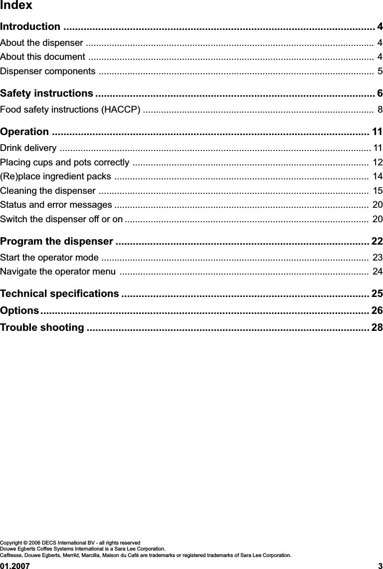 01.2007 3IndexIntroduction ............................................................................................................ 4About the dispenser ............................................................................................................... 4About this document .............................................................................................................. 4Dispenser components .......................................................................................................... 5Safety instructions ................................................................................................. 6Food safety instructions (HACCP) ......................................................................................... 8Operation .............................................................................................................. 11Drink delivery ........................................................................................................................ 11Placing cups and pots correctly ........................................................................................... 12(Re)place ingredient packs .................................................................................................. 14Cleaning the dispenser ........................................................................................................ 15Status and error messages .................................................................................................. 20Switch the dispenser off or on .............................................................................................. 20Program the dispenser ........................................................................................ 22Start the operator mode ....................................................................................................... 23Navigate the operator menu ................................................................................................ 24Technical specifications ...................................................................................... 25Options.................................................................................................................. 26Trouble shooting .................................................................................................. 28Copyright © 2006 DECS International BV - all rights reservedDouwe Egberts Coffee Systems International is a Sara Lee Corporation.Cafitesse, Douwe Egberts, Merrild, Marcilla, Maison du Café are trademarks or registered trademarks of Sara Lee Corporation.