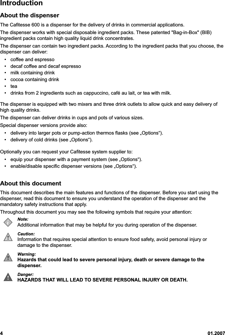 401.2007IntroductionAbout the dispenserThe Cafitesse 600 is a dispenser for the delivery of drinks in commercial applications.The dispenser works with special disposable ingredient packs. These patented &quot;Bag-in-Box&quot; (BIB)ingredient packs contain high quality liquid drink concentrates.The dispenser can contain two ingredient packs. According to the ingredient packs that you choose, thedispenser can deliver:• coffee and espresso• decaf coffee and decaf espresso• milk containing drink• cocoa containing drink• tea• drinks from 2 ingredients such as cappuccino, café au lait, or tea with milk.The dispenser is equipped with two mixers and three drink outlets to allow quick and easy delivery ofhigh quality drinks.The dispenser can deliver drinks in cups and pots of various sizes.Special dispenser versions provide also:• delivery into larger pots or pump-action thermos flasks (see „Options“).• delivery of cold drinks (see „Options“).Optionally you can request your Cafitesse system supplier to:• equip your dispenser with a payment system (see „Options“).• enable/disable specific dispenser versions (see „Options“).About this documentThis document describes the main features and functions of the dispenser. Before you start using thedispenser, read this document to ensure you understand the operation of the dispenser and themandatory safety instructions that apply.Throughout this document you may see the following symbols that require your attention:Note:Additional information that may be helpful for you during operation of the dispenser.Caution:Information that requires special attention to ensure food safety, avoid personal injury ordamage to the dispenser.Warning:Hazards that could lead to severe personal injury, death or severe damage to thedispenser.Danger:HAZARDS THAT WILL LEAD TO SEVERE PERSONAL INJURY OR DEATH.