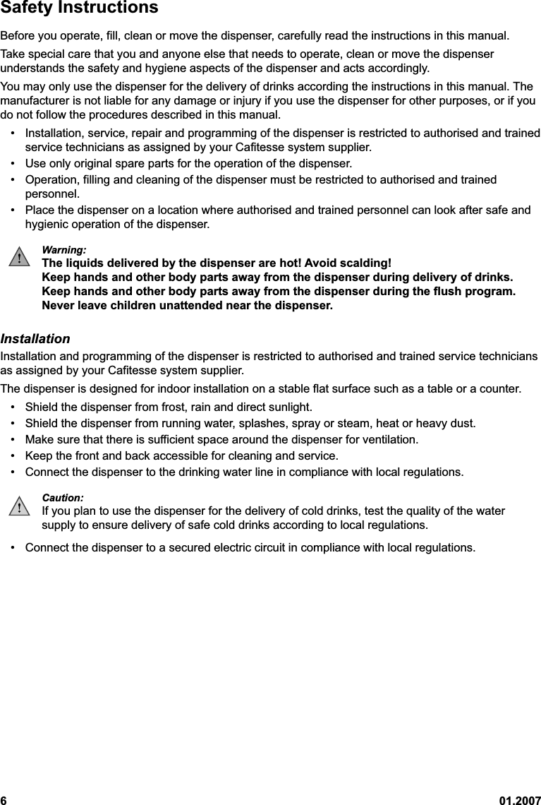 601.2007Safety InstructionsBefore you operate, fill, clean or move the dispenser, carefully read the instructions in this manual.Take special care that you and anyone else that needs to operate, clean or move the dispenserunderstands the safety and hygiene aspects of the dispenser and acts accordingly.You may only use the dispenser for the delivery of drinks according the instructions in this manual. Themanufacturer is not liable for any damage or injury if you use the dispenser for other purposes, or if youdo not follow the procedures described in this manual.• Installation, service, repair and programming of the dispenser is restricted to authorised and trainedservice technicians as assigned by your Cafitesse system supplier.• Use only original spare parts for the operation of the dispenser.• Operation, filling and cleaning of the dispenser must be restricted to authorised and trainedpersonnel.• Place the dispenser on a location where authorised and trained personnel can look after safe andhygienic operation of the dispenser.Warning:The liquids delivered by the dispenser are hot! Avoid scalding!Keep hands and other body parts away from the dispenser during delivery of drinks.Keep hands and other body parts away from the dispenser during the flush program.Never leave children unattended near the dispenser.InstallationInstallation and programming of the dispenser is restricted to authorised and trained service techniciansas assigned by your Cafitesse system supplier.The dispenser is designed for indoor installation on a stable flat surface such as a table or a counter.• Shield the dispenser from frost, rain and direct sunlight.• Shield the dispenser from running water, splashes, spray or steam, heat or heavy dust.• Make sure that there is sufficient space around the dispenser for ventilation.• Keep the front and back accessible for cleaning and service.• Connect the dispenser to the drinking water line in compliance with local regulations.Caution:If you plan to use the dispenser for the delivery of cold drinks, test the quality of the watersupply to ensure delivery of safe cold drinks according to local regulations.• Connect the dispenser to a secured electric circuit in compliance with local regulations.