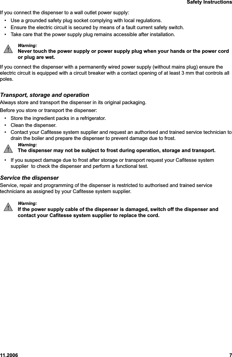 Safety Instructions11.2006 7If you connect the dispenser to a wall outlet power supply:• Use a grounded safety plug socket complying with local regulations.• Ensure the electric circuit is secured by means of a fault current safety switch.• Take care that the power supply plug remains accessible after installation.Warning:Never touch the power supply or power supply plug when your hands or the power cordor plug are wet.If you connect the dispenser with a permanently wired power supply (without mains plug) ensure theelectric circuit is equipped with a circuit breaker with a contact opening of at least 3 mm that controls allpoles.Transport, storage and operationAlways store and transport the dispenser in its original packaging.Before you store or transport the dispenser:• Store the ingredient packs in a refrigerator.• Clean the dispenser.• Contact your Cafitesse system supplier and request an authorised and trained service technician todrain the boiler and prepare the dispenser to prevent damage due to frost.Warning:The dispenser may not be subject to frost during operation, storage and transport.• If you suspect damage due to frost after storage or transport request your Cafitesse systemsupplier  to check the dispenser and perform a functional test.Service the dispenserService, repair and programming of the dispenser is restricted to authorised and trained servicetechnicians as assigned by your Cafitesse system supplier.Warning:If the power supply cable of the dispenser is damaged, switch off the dispenser andcontact your Cafitesse system supplier to replace the cord.