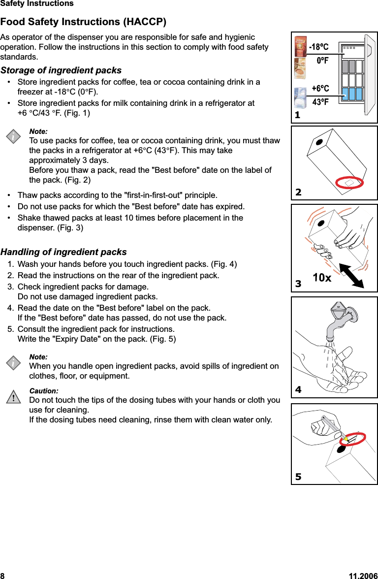 Safety Instructions811.2006Food Safety Instructions (HACCP)As operator of the dispenser you are responsible for safe and hygienicoperation. Follow the instructions in this section to comply with food safetystandards.Storage of ingredient packs• Store ingredient packs for coffee, tea or cocoa containing drink in afreezer at -18°C (0°F).• Store ingredient packs for milk containing drink in a refrigerator at+6 °C/43 °F. (Fig. 1)Note:To use packs for coffee, tea or cocoa containing drink, you must thawthe packs in a refrigerator at +6°C (43°F). This may takeapproximately 3 days.Before you thaw a pack, read the &quot;Best before&quot; date on the label ofthe pack. (Fig. 2)• Thaw packs according to the &quot;first-in-first-out&quot; principle.• Do not use packs for which the &quot;Best before&quot; date has expired.• Shake thawed packs at least 10 times before placement in thedispenser. (Fig. 3)Handling of ingredient packs1. Wash your hands before you touch ingredient packs. (Fig. 4)2. Read the instructions on the rear of the ingredient pack.3. Check ingredient packs for damage.Do not use damaged ingredient packs.4. Read the date on the &quot;Best before&quot; label on the pack.If the &quot;Best before&quot; date has passed, do not use the pack.5. Consult the ingredient pack for instructions.Write the &quot;Expiry Date&quot; on the pack. (Fig. 5)Note:When you handle open ingredient packs, avoid spills of ingredient onclothes, floor, or equipment.Caution:Do not touch the tips of the dosing tubes with your hands or cloth youuse for cleaning.If the dosing tubes need cleaning, rinse them with clean water only.12345