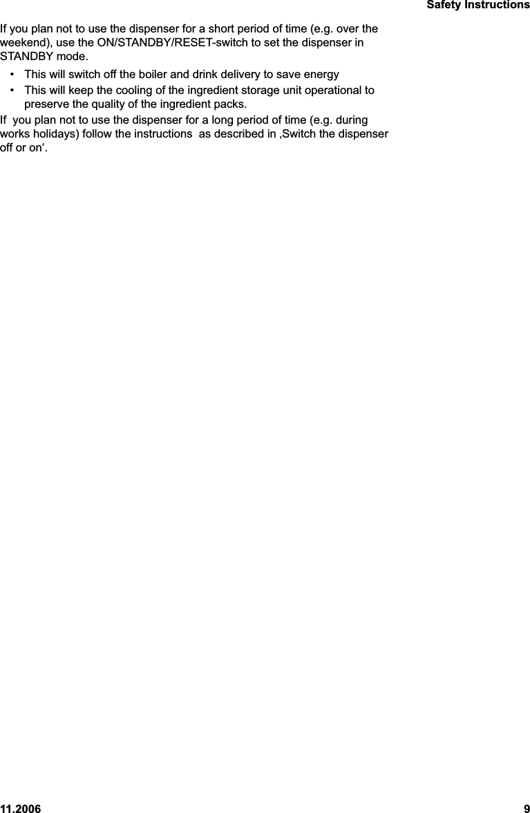 Safety Instructions11.2006 9If you plan not to use the dispenser for a short period of time (e.g. over theweekend), use the ON/STANDBY/RESET-switch to set the dispenser inSTANDBY mode.• This will switch off the boiler and drink delivery to save energy• This will keep the cooling of the ingredient storage unit operational topreserve the quality of the ingredient packs.If  you plan not to use the dispenser for a long period of time (e.g. duringworks holidays) follow the instructions  as described in ‚Switch the dispenseroff or on‘.