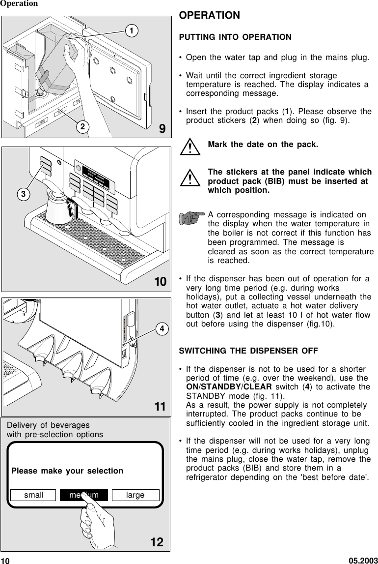 05.20031012small medium largePlease make your  selectionOPERATIONPUTTING INTO OPERATION• Open the water  tap and  plug  in the  mains plug.• Wait until the  correct ingredient  storagetemperature is reached.  The display  indicates  acorresponding message.• Insert the product  packs (1). Please  observe theproduct stickers (2)  when doing  so  (fig. 9).Mark the date  on the pack.The stickers at  the panel indicate  whichproduct pack (BIB)  must be inserted  atwhich position.A corresponding message  is indicated onthe display when  the water  temperature  inthe boiler is  not correct if  this function hasbeen programmed. The  message iscleared as soon  as the correct  temperatureis reached.• If the dispenser  has been out  of operation  for  avery long time  period (e.g. during  worksholidays), put a  collecting vessel  underneath  thehot water outlet,  actuate a hot  water deliverybutton (3)  and  let at  least 10 l  of hot water  flowout before using  the dispenser (fig.10).SWITCHING THE DISPENSER  OFF• If the dispenser  is not to  be used  for  a shorterperiod of time  (e.g. over  the  weekend), use  theON/STANDBY/CLEAR switch  (4) to activate  theSTANDBY mode (fig.  11).As a result,  the power  supply  is not  completelyinterrupted. The product  packs continue  to  besufficiently cooled in  the ingredient storage  unit.• If the dispenser  will not  be  used for  a very longtime period (e.g.  during works holidays),  unplugthe mains plug,  close the water  tap, remove  theproduct packs (BIB)  and store  them  in arefrigerator depending on  the &apos;best before  date&apos;.Delivery of beverageswith pre-selection optionsOperationxxxxxxxxx   xxxxxxxxxxxxx    xxxxxxxxxxCoffeeMilk Tea310912114