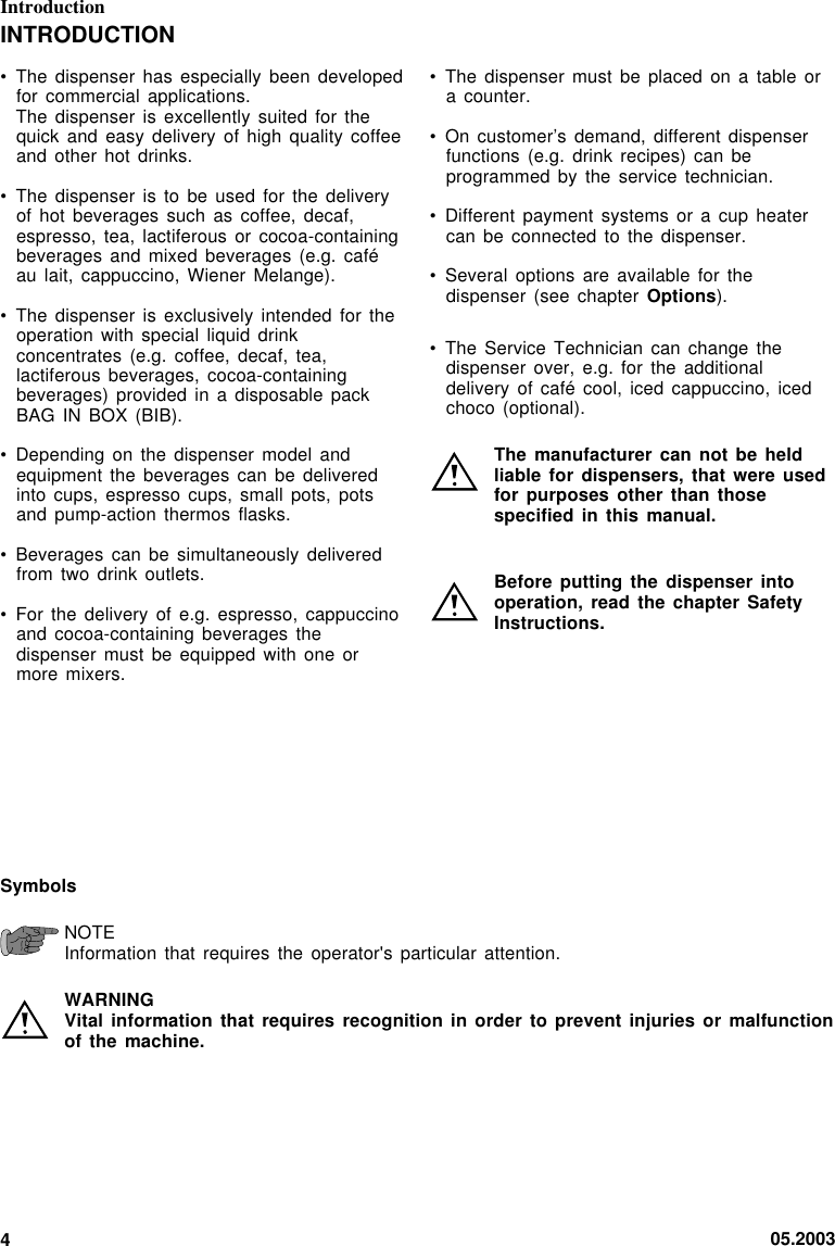 05.20034Introduction• The dispenser must  be placed  on  a table  ora counter.• On customer’s demand,  different dispenserfunctions (e.g. drink  recipes) can beprogrammed by the  service technician.• Different payment systems  or a cup  heatercan be connected  to the  dispenser.• Several options are  available for thedispenser (see chapter  Options).• The Service Technician  can change thedispenser over, e.g.  for the  additionaldelivery of café  cool, iced cappuccino,  icedchoco (optional).The manufacturer can  not be heldliable for dispensers,  that were usedfor purposes other  than thosespecified in this  manual.Before putting the  dispenser intooperation, read the  chapter SafetyInstructions.INTRODUCTION• The dispenser has  especially been developedfor commercial applications.The dispenser is  excellently suited for  thequick and easy  delivery of  high  quality coffeeand other hot  drinks.• The dispenser is  to be used  for the  deliveryof hot beverages  such as coffee,  decaf,espresso, tea, lactiferous  or cocoa-containingbeverages and mixed  beverages (e.g. caféau lait, cappuccino,  Wiener Melange).• The dispenser is  exclusively intended for  theoperation with special  liquid drinkconcentrates (e.g. coffee,  decaf, tea,lactiferous beverages, cocoa-containingbeverages) provided in  a disposable packBAG IN BOX  (BIB).• Depending on the  dispenser model andequipment the beverages  can be  deliveredinto cups, espresso  cups, small pots,  potsand pump-action thermos  flasks.• Beverages can be  simultaneously deliveredfrom two drink  outlets.• For the delivery  of e.g.  espresso,  cappuccinoand cocoa-containing beverages  thedispenser must be  equipped with  one  ormore mixers.SymbolsNOTEInformation that requires  the operator&apos;s particular  attention.WARNINGVital information that  requires recognition in  order to prevent injuries or  malfunctionof the machine.