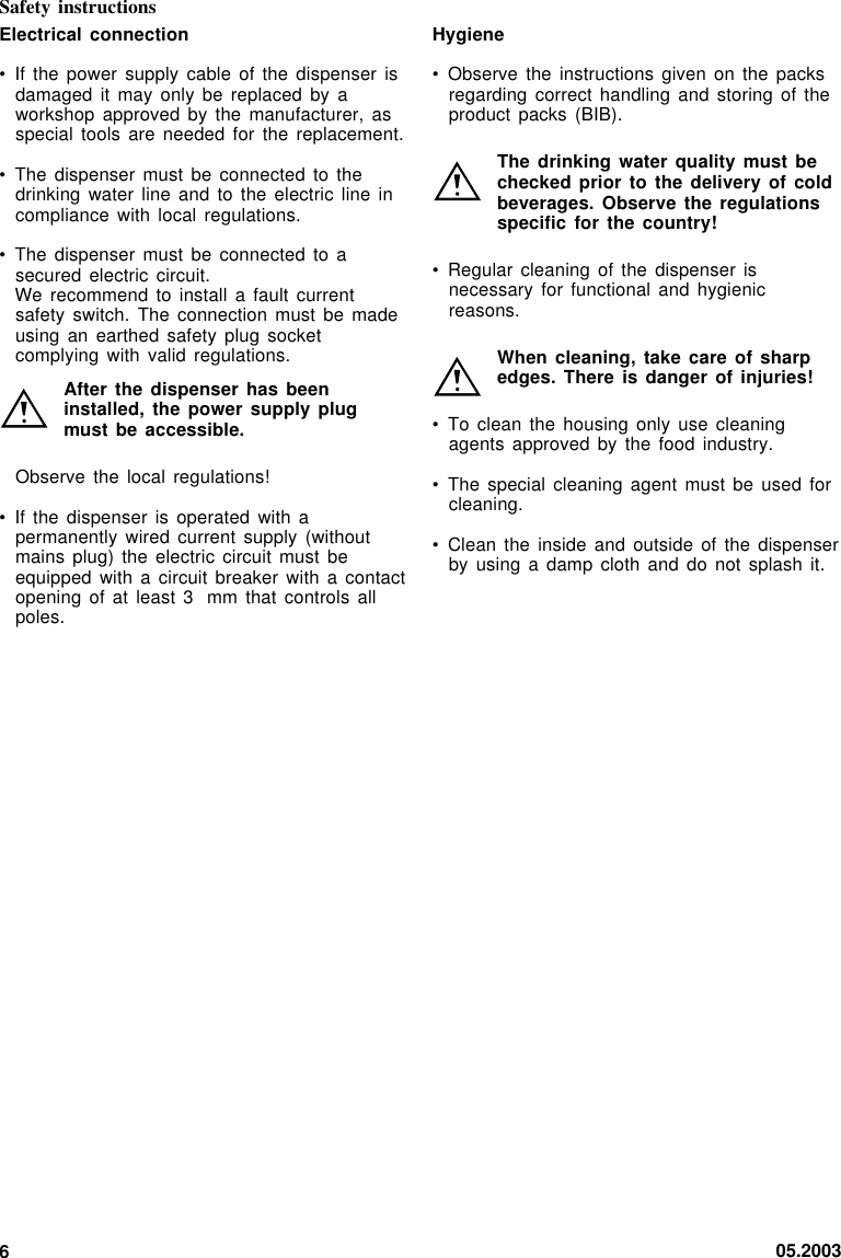 05.20036Electrical connection• If the power  supply cable of  the dispenser  isdamaged it may  only be replaced  by aworkshop approved by  the manufacturer,  asspecial tools are  needed for  the  replacement.• The dispenser must  be connected  to  thedrinking water line  and to  the  electric line  incompliance with local  regulations.• The dispenser must  be connected to  asecured electric circuit.We recommend to  install a  fault  currentsafety switch. The  connection must be  madeusing an earthed  safety plug  socketcomplying with valid  regulations.After the dispenser  has beeninstalled, the power  supply plugmust be accessible.Observe the local  regulations!• If the dispenser  is operated with  apermanently wired current  supply (withoutmains plug) the  electric circuit  must  beequipped with a  circuit breaker with  a contactopening of at  least 3 mm that controls  allpoles.Safety instructionsHygiene• Observe the instructions  given on the  packsregarding correct handling  and storing  of  theproduct packs (BIB).The drinking water  quality must bechecked prior to  the delivery of  coldbeverages. Observe the  regulationsspecific for the  country!• Regular cleaning of  the dispenser  isnecessary for functional  and hygienicreasons.When cleaning, take  care of sharpedges. There is  danger of injuries!• To clean the  housing only  use  cleaningagents approved by  the food industry.• The special cleaning  agent must be  used forcleaning.• Clean the inside  and outside of  the dispenserby using a  damp cloth and  do not  splash  it.