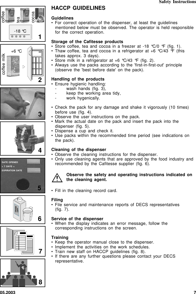 05.2003 7HACCP GUIDELINESGuidelines• For correct operation  of the  dispenser,  at least  the guidelinesmentioned below must  be observed.  The  operator is  held responsiblefor the correct  operation.Storage of the  Cafitesse products• Store coffee, tea  and cocoa  in  a freezer  at -18 °C/0  °F (fig. 1).• Thaw coffee, tea  and cocoa in  a refrigerator  at  +6 °C/43  °F (thistakes approx. 3  days).• Store milk in  a refrigerator  at  +6 °C/43  °F (fig. 2).• Always use the  packs according  to  the &apos;first-in-first-out&apos;  principle(observe the &apos;best  before date&apos;  on  the pack).Handling of the  products• Ensure hygienic handling:- wash hands (fig.  3),- keep the working  area tidy,- work  hygenically.• Check the pack  for any damage  and shake  it  vigorously (10  times)before use (fig.  4).• Observe the user  instructions on the  pack.• Mark the actual  date on  the  pack and  insert the pack  into thedispenser (fig. 5).• Dispense a cup  and check it.• Use packs within  the recommended  time  period (see  indications onthe pack).Cleaning of the  dispenser• Observe the cleaning  instructions for the  dispenser.• Only use cleaning  agents that  are  approved by  the food industry  andrecommended by the  Cafitesse supplier  (fig.  6).Observe the safety  and operating instructions  indicated onthe cleaning agent.• Fill in the  cleaning record card.Filing• File service and  maintenance reports  of  DECS representatives(fig. 7).Service of the  dispenser• When the display  indicates an  error  message, follow  thecorresponding instructions on  the screen.Training• Keep the operator  manual close to  the dispenser.• Implement the activities  on the  work  schedules.• Train new staff  on HACCP  guidelines  (fig. 8).• If there are  any further questions  please contact  your  DECSrepresentative.❄❄❄❄-18 °CcoffeeteacocoaDATE OPENED+ 7 DAYS =EXPIRATION DATE1+6 °C2coffee milk345678Cleaning Cleaning       AgentAgent5002500Safety Instructions