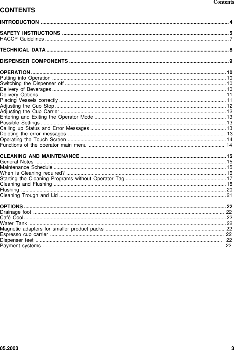 05.2003 3ContentsCONTENTSINTRODUCTION .....................................................................................................................................4SAFETY INSTRUCTIONS ......................................................................................................................5HACCP Guidelines ..................................................................................................................................7TECHNICAL DATA .................................................................................................................................8DISPENSER COMPONENTS .................................................................................................................9OPERATION ..........................................................................................................................................10Putting into Operation ...........................................................................................................................10Switching the Dispenser  off ..................................................................................................................10Delivery of Beverages ...........................................................................................................................10Delivery Options ....................................................................................................................................11Placing Vessels correctly ......................................................................................................................11Adjusting the Cup  Stop .........................................................................................................................12Adjusting the Cup  Carrier .....................................................................................................................12Entering and Exiting  the Operator  Mode .............................................................................................13Possible Settings ...................................................................................................................................13Calling up Status  and Error  Messages ................................................................................................13Deleting the error  messages ............................................................................................................... 13Operating the Touch  Screen ................................................................................................................14Functions of the  operator main  menu  ................................................................................................ 14CLEANING AND MAINTENANCE .......................................................................................................15General Notes .......................................................................................................................................15Maintenance Schedule ..........................................................................................................................15When is Cleaning  required? .................................................................................................................16Starting the Cleaning  Programs without Operator  Tag .......................................................................17Cleaning and Flushing ..........................................................................................................................18Flushing .................................................................................................................................................20Cleaning Trough and  Lid ......................................................................................................................21OPTIONS ...............................................................................................................................................22Drainage foot ....................................................................................................................................... 22Café Cool...............................................................................................................................................22Water Tank ............................................................................................................................................22Magnetic adapters for  smaller product  packs  .................................................................................... 22Espresso cup carrier  ........................................................................................................................... 22Dispenser feet ....................................................................................................................................  22Payment systems ................................................................................................................................ 22