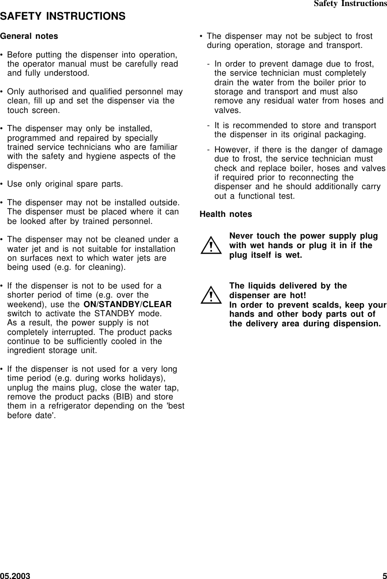 05.2003 5• The dispenser may  not be subject  to frostduring operation, storage  and transport.- In order to  prevent damage due  to frost,the service technician  must completelydrain the water  from the  boiler  prior tostorage and transport  and must alsoremove any residual  water from hoses  andvalves.- It is recommended  to store and  transportthe dispenser in  its original packaging.- However, if there  is the danger  of damagedue to frost,  the service technician  mustcheck and replace  boiler, hoses  and  valvesif required prior  to reconnecting thedispenser and he  should additionally carryout a functional  test.Health notesNever touch the  power supply plugwith wet hands  or plug it  in if theplug itself is  wet.The liquids delivered  by thedispenser are hot!In order to  prevent scalds, keep  yourhands and other  body parts out  ofthe delivery area  during dispension.SAFETY INSTRUCTIONSGeneral notes• Before putting the  dispenser into  operation,the operator manual  must be carefully  readand fully understood.• Only authorised and  qualified personnel  mayclean, fill up  and set  the  dispenser via  thetouch screen.• The dispenser may  only be installed,programmed and repaired  by speciallytrained service technicians  who are familiarwith the safety  and hygiene  aspects  of thedispenser.• Use only original  spare parts.• The dispenser may  not be  installed  outside.The dispenser must  be placed where  it canbe looked after  by trained personnel.• The dispenser may  not be cleaned  under awater jet and  is not suitable  for installationon surfaces next  to which water  jets arebeing used (e.g.  for cleaning).• If the dispenser  is not  to  be used  for ashorter period of  time (e.g.  over  theweekend), use the  ON/STANDBY/CLEARswitch to activate  the STANDBY  mode.As a result,  the power  supply  is notcompletely interrupted. The  product packscontinue to be  sufficiently cooled  in  theingredient storage unit.• If the dispenser  is not used  for a  very  longtime period (e.g.  during works  holidays),unplug the mains  plug, close  the  water tap,remove the product  packs (BIB) and  storethem in a  refrigerator depending  on  the &apos;bestbefore date&apos;.Safety Instructions