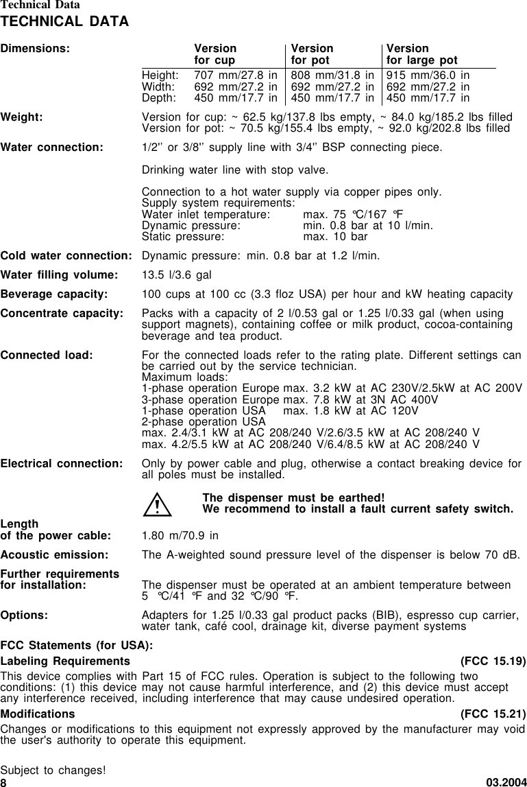 03.20048TECHNICAL DATADimensions: Version Version Versionfor cup for pot for large potHeight: 707 mm/27.8 in 808 mm/31.8 in 915 mm/36.0 inWidth: 692 mm/27.2 in 692 mm/27.2 in 692 mm/27.2 inDepth: 450 mm/17.7 in 450 mm/17.7 in 450 mm/17.7 inWeight: Version for cup:  ~ 62.5  kg/137.8  lbs empty,  ~ 84.0 kg/185.2  lbs filledVersion for pot:  ~ 70.5 kg/155.4  lbs empty,  ~  92.0 kg/202.8  lbs filledWater connection: 1/2&apos;’ or 3/8&apos;’  supply line  with  3/4&apos;’ BSP  connecting piece.Drinking water line  with stop valve.Connection to a  hot water  supply  via copper  pipes only.Supply system requirements:Water inlet temperature: max. 75 °C/167  °FDynamic pressure: min. 0.8 bar  at 10 l/min.Static pressure: max. 10 barCold water connection: Dynamic pressure: min. 0.8 bar  at 1.2 l/min.Water filling volume: 13.5 l/3.6 galBeverage capacity: 100 cups at  100 cc (3.3  floz USA)  per  hour and  kW heating capacityConcentrate capacity: Packs with  a capacity of  2 l/0.53 gal  or 1.25 l/0.33  gal (when  usingsupport magnets), containing  coffee or milk  product, cocoa-containingbeverage and tea  product.Connected load: For the connected  loads refer to  the rating  plate.  Different settings  canbe carried out  by the  service  technician.Maximum loads:1-phase operation Europe max.  3.2 kW  at  AC 230V/2.5kW  at AC 200V3-phase operation Europe max.  7.8 kW  at  3N AC  400V1-phase operation USA max. 1.8 kW  at AC  120V2-phase operation USAmax. 2.4/3.1 kW  at AC 208/240  V/2.6/3.5 kW  at  AC 208/240  Vmax. 4.2/5.5 kW  at AC 208/240  V/6.4/8.5 kW  at  AC 208/240  VElectrical connection: Only by power  cable and plug,  otherwise a  contact  breaking device  forall poles must  be installed.The dispenser must  be earthed!We recommend to  install a fault  current safety switch.Lengthof the power  cable: 1.80 m/70.9 inAcoustic emission: The A-weighted sound pressure  level of  the  dispenser is  below 70 dB.Further requirementsfor installation: The dispenser must be  operated at an  ambient temperature between5 °C/41 °F and 32  °C/90 °F.Options: Adapters for 1.25  l/0.33 gal  product  packs (BIB),  espresso cup carrier,water tank, café  cool, drainage  kit,  diverse payment  systemsFCC Statements (for  USA):Labeling Requirements (FCC 15.19)This device complies  with Part 15  of FCC  rules.  Operation is  subject to the  following twoconditions: (1) this  device may not  cause harmful  interference,  and (2)  this device must  acceptany interference received,  including interference  that  may cause  undesired operation.Modifications (FCC 15.21)Changes or modifications  to this equipment  not expressly  approved  by the  manufacturer may voidthe user&apos;s authority  to operate this  equipment.Subject to changes!Technical Data