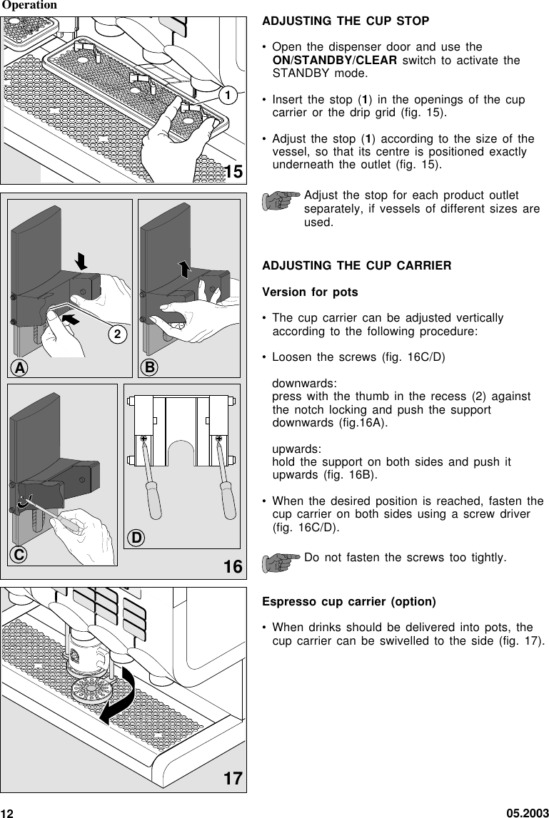 05.200312ADJUSTING THE CUP STOP• Open the dispenser door and use theON/STANDBY/CLEAR switch to activate theSTANDBY mode.• Insert the stop (1) in the openings of the cupcarrier or the drip grid (fig. 15).• Adjust the stop (1) according to the size of thevessel, so that its centre is positioned exactlyunderneath the outlet (fig. 15).Adjust the stop for each product outletseparately, if vessels of different sizes areused.ADJUSTING THE CUP CARRIERVersion for pots• The cup carrier can be adjusted verticallyaccording to the following procedure:• Loosen the screws (fig. 16C/D)downwards:press with the thumb in the recess (2) againstthe notch locking and push the supportdownwards (fig.16A).upwards:hold the support on both sides and push itupwards (fig. 16B).• When the desired position is reached, fasten thecup carrier on both sides using a screw driver(fig. 16C/D).Do not fasten the screws too tightly.Espresso cup carrier (option)• When drinks should be delivered into pots, thecup carrier can be swivelled to the side (fig. 17).16172Operation151BCAD