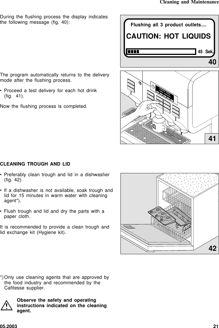 05.2003 21Cleaning and Maintenance40Flushing all 3 product outlets....CAUTION: HOT LIQUIDS45 Sek.During the flushing process the  display  indicatesthe following message (fig. 40):The program automatically returns to  the  deliverymode after the flushing  process.• Proceed a test delivery for  each  hot  drink(fig. 41).Now the flushing process is completed.CLEANING TROUGH AND LID• Preferably clean trough and lid in a dishwasher(fig. 42).• If a dishwasher is not available,  soak  trough  andlid for 15 minutes in warm water  with  cleaningagent*).• Flush trough and lid and  dry  the  parts  with  apaper cloth.It is recommended to provide a clean trough andlid exchange kit (Hygiene kit).xxxxxxxxx   xxxxxxxxxxxxx    xxxxxxxxxx41*)Only use cleaning agents that are approved bythe food industry and recommended by theCafitesse supplier.Observe the safety and operatinginstructions indicated on the  cleaningagent.42